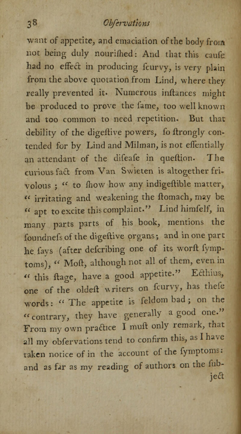 want of appetite, and emaciation of the body from not being duly nourifhed ■ And that this caufe had no effect in producing fcurvy, is very plain from the above quotation from Lind, where they really prevented it- Numerous inftances might be produced to prove the fame, too well known and too common to need repetition. But that debility of the digeftive powers, fo ftrongly con- tended for by Lind and Milman, is not effentially an attendant of the difeafe in queflion. The curious fad from Van Swieten is altogether fri- volous ; u to fhow how any indigeftible matter,  irritating and weakening the ftomach, may be  apt to excite this complaint. Lind himfelf, in many parts parts of his book, mentions the foundnefs of the digeftive organs; and in one part he lavs (after defcribing one of its worft fymp- toms),  Moft, although not all of them, even in « this ftage, have a good appetite. Eclhius, one of the oldeft writers on fcurvy, has thefe words:  The appetite is feldom bad ; on the  contrary, they have generally a good one. From my own practice I muft only remark, that all my obfervations tend to confirm this, as I have taken notice of in the account of the fymptoms: and as far as my reading of authors on the fub-