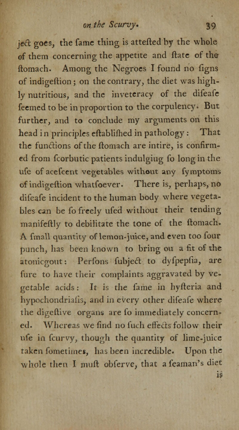 jeft goes, the fame thing is attefted by the whole of them concerning the appetite and ftate of the ftomach. Among the Negroes I found no figns of indigeftion; on the contrary, the diet was high- ly nutritious, and the inveteracy of the difeafe feemed to be in proportion to the corpulency. But further, and to conclude my arguments on this head i n principles eftablifhed in pathology : That the functions of the ftomach are intire, is confirm- ed from fcorbutic patients indulging fo long in the ufe of acefcent vegetables without any fymptoms of indigeftion whatfoever. There is, perhaps, no difeafe incident to the human body where vegeta- bles can be fo freely ufed without their tending manifeftly to debilitate the tone of the ftomach. A fmall quantity of lemon-juice, and even too four punch, has been known to bring on a fit of the atonicgout: Perfons fubjeft to dyfpepfia, are fure to have their complaints aggravated by ve- getable acids: It is the fame in hyfteria and hypochondriacs, and in every other difeafe where the digeftive organs are fo immediately concern- ed. Whereas we find no fuch effects follow their ufe in fcurvy, though the quantity of lime-juice taken fometimes, has been incredible. Upon the whole then I muft obferve, that a feaman's diet is