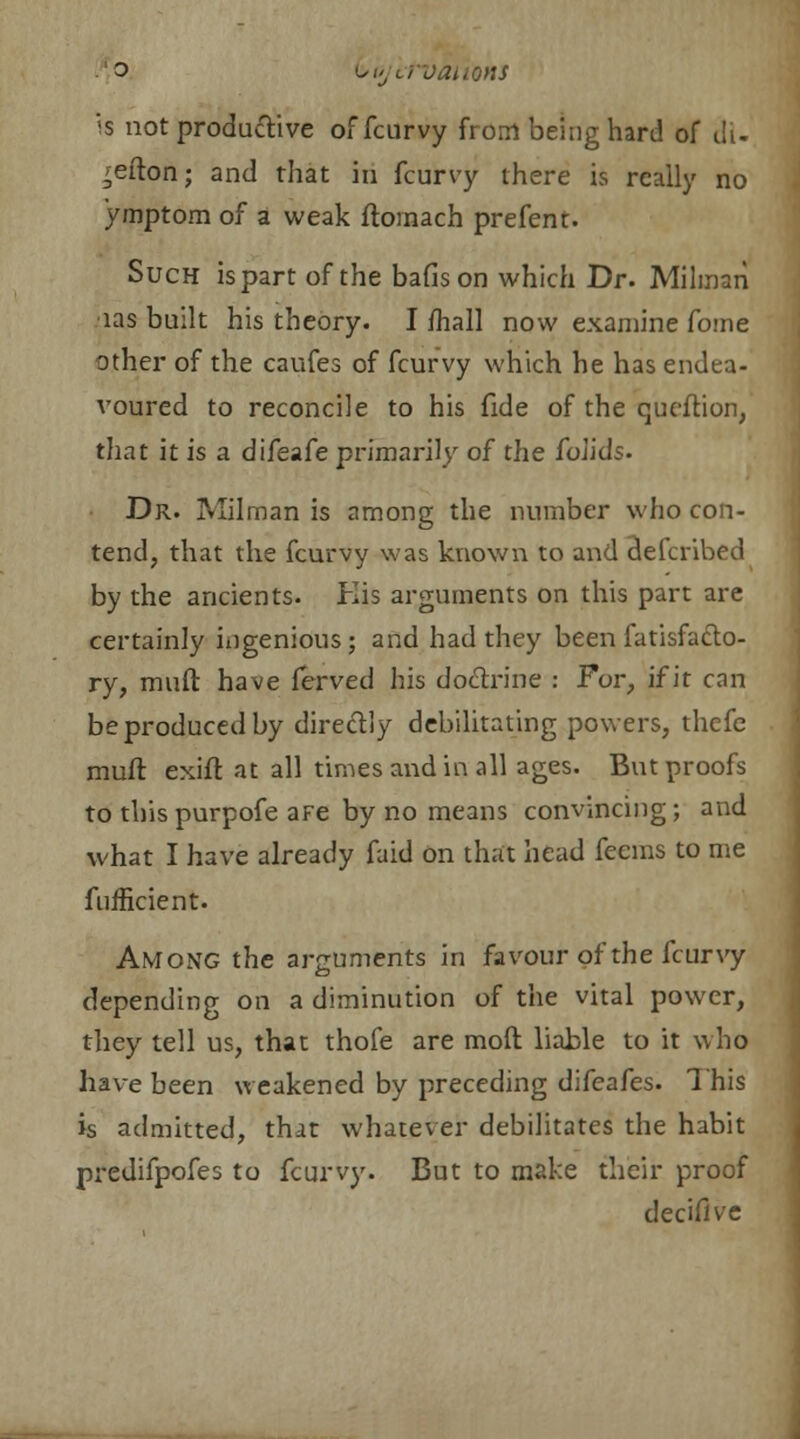 o i>0/crvations is not productive offcurvy from being hard of tli- ^efton; and that in fcurvy there is really no ymptom of a weak ftornach prefent. Such is part of the bafison which Dr. Milman ■las built his theory. I mall now examine fome other of the caufes of fcurvy which he has endea- voured to reconcile to his fide of the queftion, that it is a difeafe primarily of the folids. Dr. Milman is among the number who con- tend, that the fcurvy was known to and defcribed by the ancients. His arguments on this part are certainly ingenious; and had they been fatisfacto- ry, muft have ferved his doctrine : For, if it can be produced by directly debilitating powers, thefe muft exift at all times and in all ages. But proofs to this purpofe are by no means convincing; and what I have already faid on that head feems to me fnfficient. Among the arguments in favour of the fcurvy depending on a diminution of the vital power, they tell us, that thofe are moft liable to it who have been weakened by preceding difeafes. This is admitted, that whatever debilitates the habit predifpofes to fcurvy. But to make their proof decifive