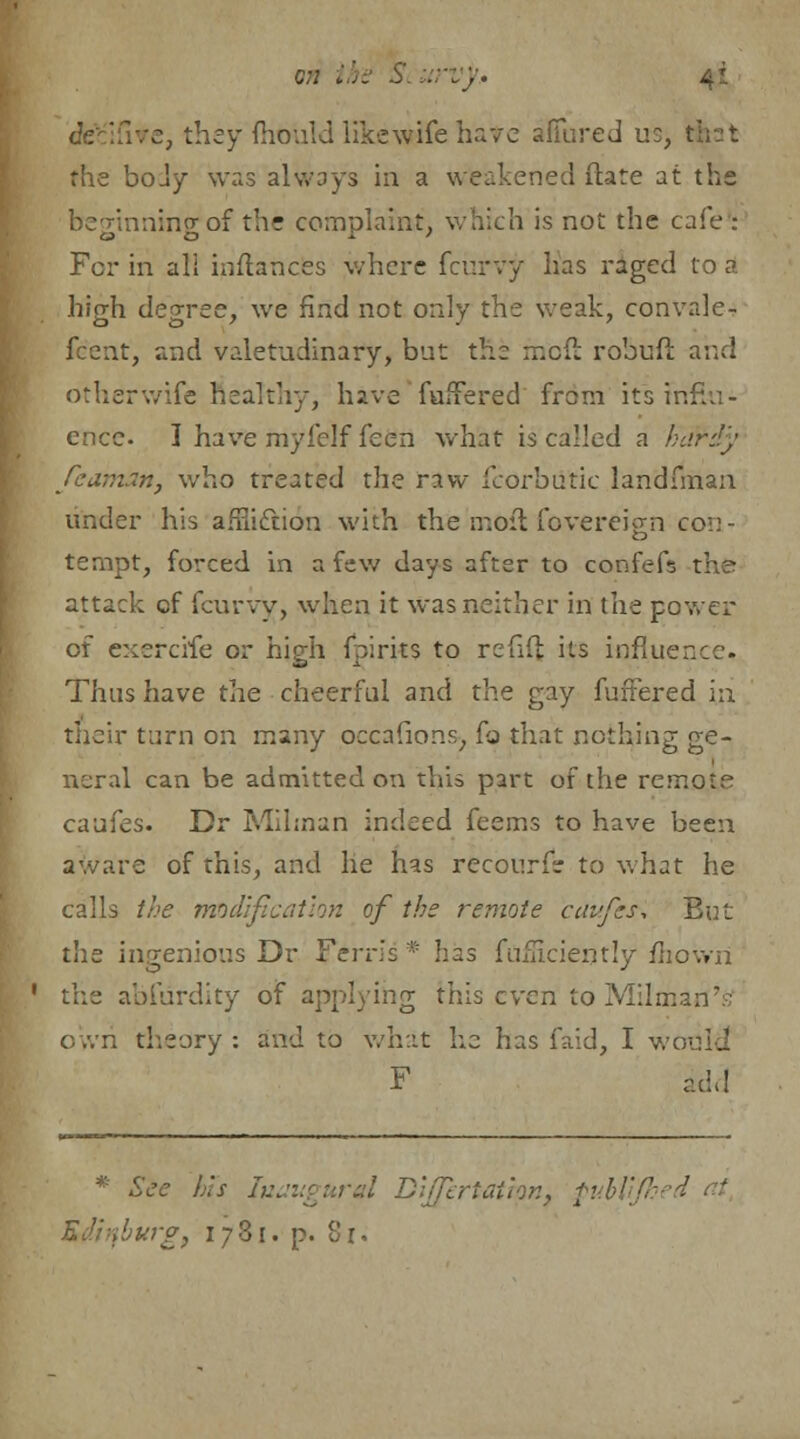 cfeb'jfive, they mould likewife have affured us, that the body was always in a weakened ftate at the beginning of the complaint, which is not the cafe : For in all inflances where fcurvy has raged to A high degree, we find not only the weak, convalc- fcent, and valetudinary, but the moft robufi and other wife healthy, have fufFered from its influ- ence. I have myfelf feen what is called a hardy Jeaman, who treated the vxsv fcorbiitic landfman under his afFiiclion with the in oil fovereicm con- tempt, forced in a few days after to confefs the attack of fcurvy, when it was neither in the power of exercife or high fpirits to refill its influence. Thus have the cheerful and the gay fufFered in. their turn on many occafions, fo that nothing ge- neral can be admitted on this part of the remote caufes. Dr Milman indeed feems to have been aware of this, and he has recourse to what he calls the modification of the remote caufes. But the ingenious Dr Ferris * has fuiUciemly mown the abfiirdity of applying this even to Milmarf's o »vri theory : and to what he has faid, I w F acid * See Ins Inaugural Dijfertatmn} fubl wg3 1781. p. 8 r.