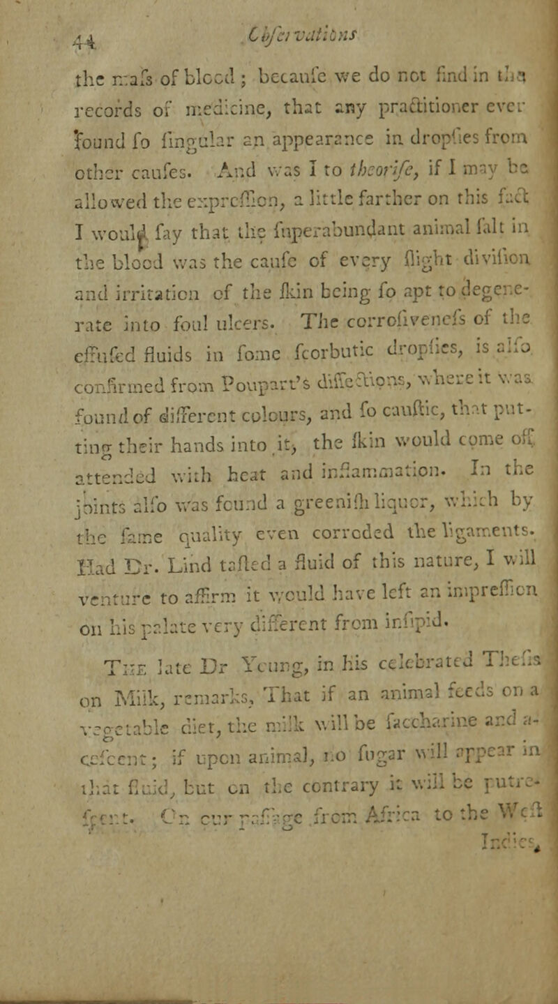 tbfeivdtibns the irals of bleed ; becaufe we do not find in I i records of medieine, that any practitioner evev 'found fo lingular an appearance in dropr;es fr< other caufes. And was I to theonfe, if I may be allowed the exprcfllon, a little farther on this I I would fay that the firperabundant animal fait in the blood was the cade of every flight divifion, and irritation ef the flun being (o apt to deg: rate into foul ulcers. The corroiiyenefs of the ejufed fluids in fomc fcorbutic dropfies, is alfo firmed from Povvpart's diffeftion?, where it was found of different colons, and fo cauftic, that put- ting their hands into.it> the ikin would come attended with heat and inflammation. In the joints alio was found a greenifh liquor, which by une quality even corroded the ligaments. Had Dr. Lihd tailed a fluid of this nature, I will venture to affirm it would have left an imprefilen on his palate very dii^rcnt from infrpid. The late Dr Young, in his celebrated Thefri on Milk, remarks. That if an animal feeds on a i, the milk will be faccharine ar rat; if upon animal, no fugar will : | that fluid, but on the contrary it will be pi 0~ r .. to the ,