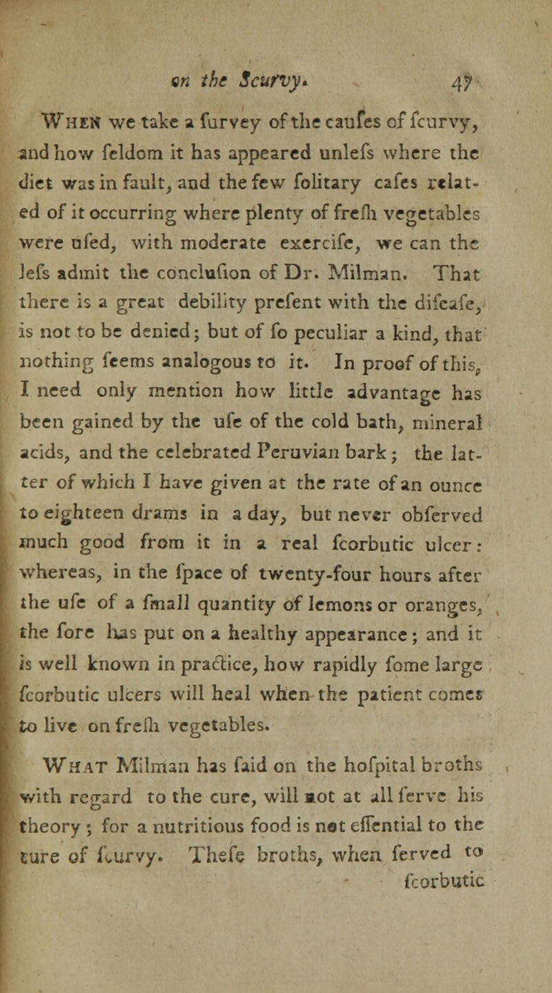 When we take a furvey of the caufes of fcurvy, and how feldom it has appeared unlefs where the diet was in fault, and the few folitary cafes relat- ed of it occurring where plenty of frefh vegetables were ufed, with moderate exercife, we can the Jefs admit the conclufion of Dr. Milman. That there is a great debility prefent with the difcafe, is not to be denied; but of fo peculiar a kind, that nothing feems analogous to it. In proof of this, I need only mention how little advantage has been gained by the ufe of the cold bath, mineral acids, and the celebrated Peruvian bark; the lat- ter of which I have given at the rate of an ounce to eighteen drams in a day, but never obferved much good from it in a real fcorbutic ulcer: whereas, in the fpace of twenty-four hours aftcr the ufe of a fmall quantity of lemons or oranges, I the fore has put on a healthy appearance; and it L is well known in practice, how rapidly fome large I fcorbutic ulcers will heal when the patient comes [ to live on frelh vegetables. What Milman has faid on the hofpital broths I with regard to the cure, will aot at all ferve his I theory; for a nutritious food is not efiential to the [ ture of ft,urvy. Thefe broths, when ferved to fcorbutic