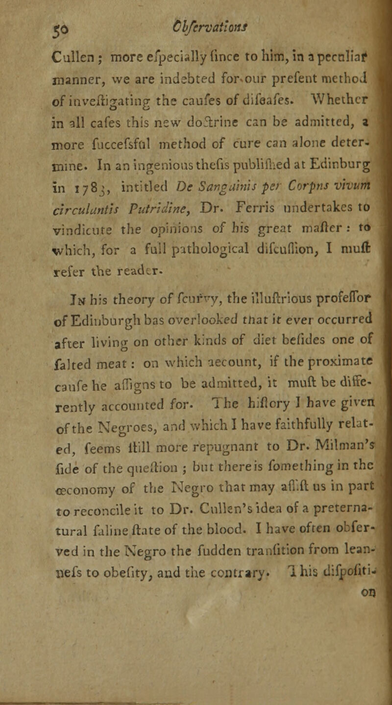 eo Clfervailons Cullen ; more efpecially fince to him, in a peculiar* j manner, we are inebbted for^our prefent method - of inveiligating the caufes of difeafes. Whether in all cafes this new doftrine can be admitted, a more fuccefsfnl method of cure can alone deter- mine. In an ingenious thefis publifhed at Edinburg in 1783, intitled De Sanguinis per Corpus vivum circuluntis Putridine, Dr. Ferris undertakes to vindicate the opinions of his great matter : to which, for a full pathological difcuflion, I muft refer the reader. Jn his theory of fcufvy, the illuftrious profeflbr of Edinburgh bas overlooked tnat it ever occurred after living on other kinds of diet befides one of faked meat: on which aecount, if the proximate caufe he affio-ns to be admitted, it muft be diffe- rently accounted for. The hificry 1 have given of the Negroes, and which I have faithfully relat- ed, feems Itill more repugnant to Dr. Milman's fide of the question ; but there is fomething in the ceconomy of the Negro that may afl'.ft us in part to reconcile it to Dr. Culkn's idea of a preterna- tural faline ftate of the blood. I have often obfer- ved in the Negro the fudden tradition from lean- liefs to obefity; and the contrary. 1 his difpoliti- on