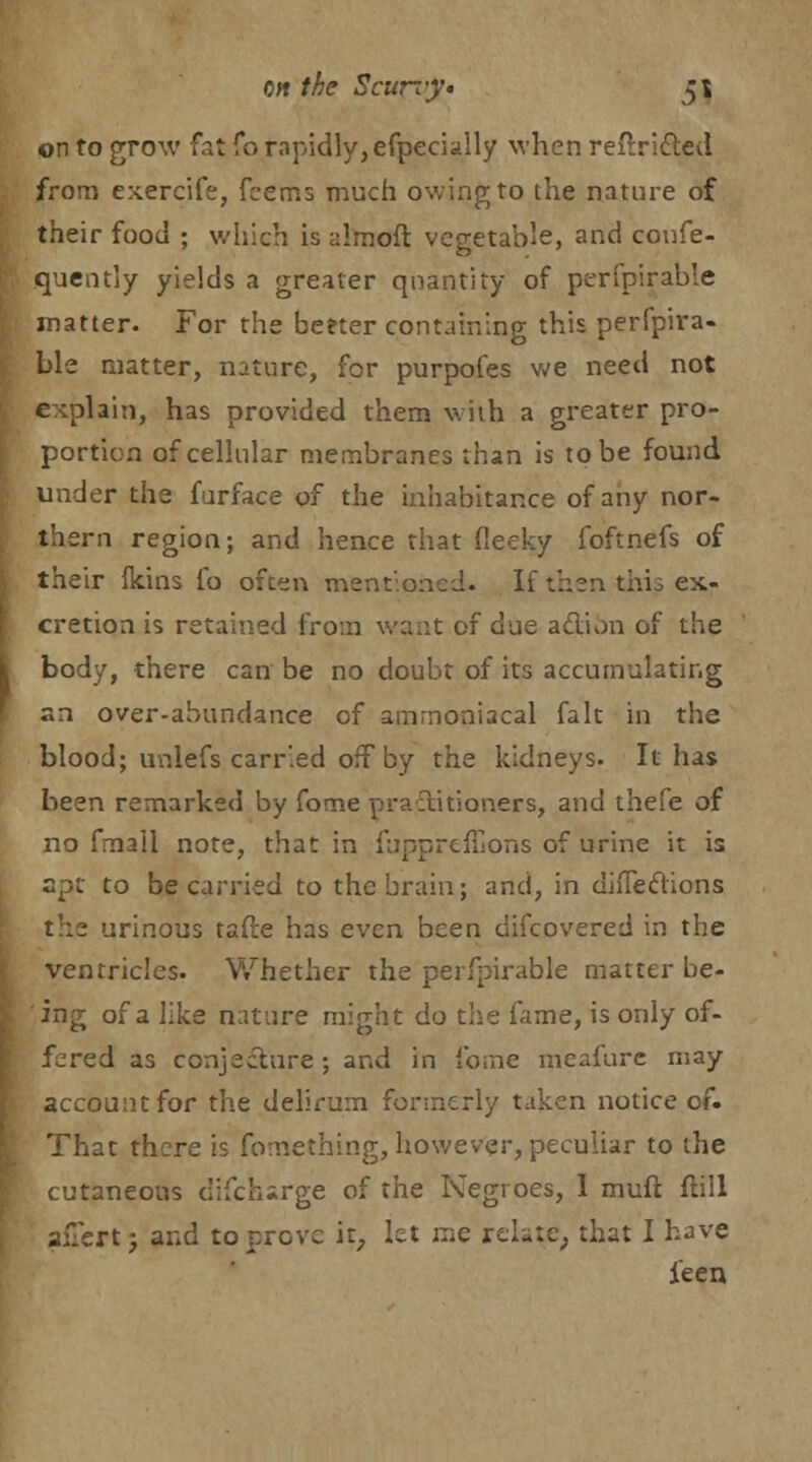 on to grow fat fo rapidly, efpecially when reilricted from exercife, fcems much owing to the nature of their food ; which is almoft vegetable, and confe- quently yields a greater quantity of perfpirable matter. For the beeter containing this perfpira- ble matter, nature, for purpofes we need not explain, has provided them with a greater pro- portion of cellular membranes than is to be found under the furface of the inhabitance of any nor- thern region; and hence that fieeky foftnefs of their (kins fo often mentioned. If then this ex- cretion is retained from want of due action of the body, there can be no doubt of its accumulating an over-abundance of ainrnoniacal fait in the blood; unlefs carried off by the kidneys. It has been remarked by fome practitioners, and thefe of no fmall note, that in fuppreffions of urine it is spt to be carried to the brain; and, in directions thz urinous tafle has even been difcovered in the ventricles. Whether the perfpirable matter be- ing of a like nature might do the fame, is only of- fered as conjecture; and in ibine meafure may account for the delirum formerly taken notice of. That there is fomething, however, peculiar to the cutaneous difcharge of the Negroes, 1 mufl ftill alTert; and to prove it, let me relate, that I have ieen