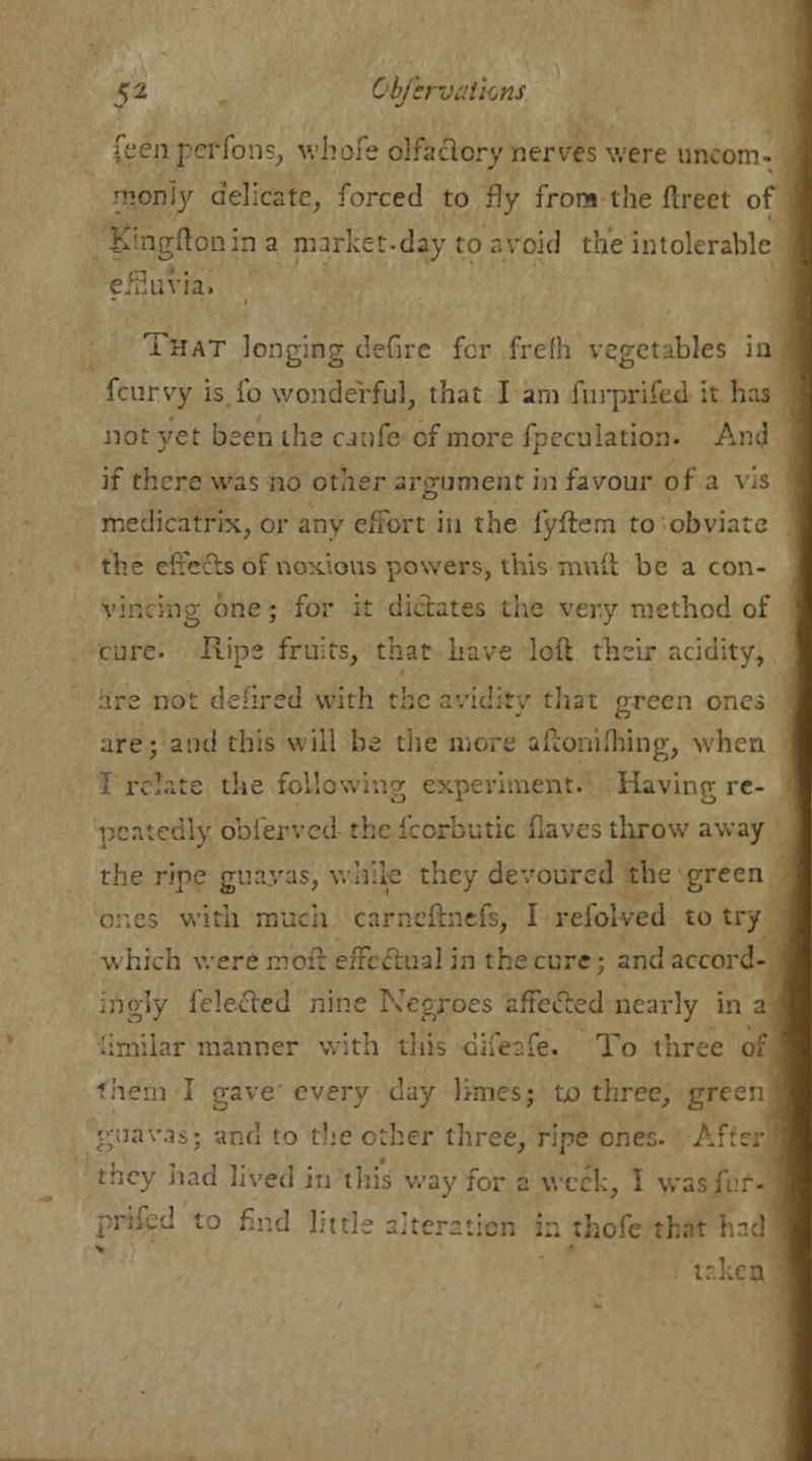 n peffons, whole olfactory nerves were un< nij delicate, forced to fly from the flreet of igftonin a market-day to avoid the intolerable That longing defire for frefh vegetables in fcuryy is io wonderful, that I am furprifed it not yet been the cjnfe of more fpeculation. And if there was no other argument in favour of a vis medicatrix, or any effort in the iyftem to obviate the effects of noxious powers, this muft be a con- ing one; for it di ;ethod of cure. Rips fruits, that have loft their acidity, are not defired with the avidity that green ones are; and this will be the more afionifhing, when [ate die following experiment. Having re- peatedly obierve-.! ; throw away the ripe guayas, while they devoured the green with much carneftnefs, I refolved to try which were m . ual in the cure; and accord- , felected nine Negroes afFecled nearly in a iimilar manner with this difeafe. To three of a I gave every ddj limes; to three, green guavas; and to the other three, ripe ones. A they had lived in this way for a week, I . in thofe tl t: