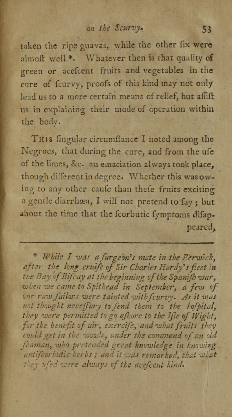 taken the ripe guavas, while the other fix were almoft well *. Whatever then is that quality of green or acefcent fruits and vegetables in the cure of fcurvy, proofs of this kind may not only lead us to a more certain means of relief, but afllfi: us in explaining their mode of operation within the body. This Angular circumflance I noted among the Negroes, that during the cure, and from the ufe of the limes, &c. an emaciation always took place, though di.Terent in degree. Whether this was ow- ing to any other caufe than thefe fruits exciting a gentle diarrhcea, I will not pretend to fay ; but about the time that the fcorbutic fymptoms difap- peared, * While I was a fiurge'on's mate in the Berwick, after the long cruife of Sir Charles Hardy*s fleet in the Bay ofBifcay at the beginning of the Spanifh war, when we came to Spithead in September, a few of anr raw Jailors were tainted v/ithfeurvy. Js it was not thought neceffary tsfend them to the lofpital, they were permitted to go afcore to the Ifle of Wight, for the benefit of air, exercife, and what fruits they d get in the woods, under the command of an old nan., who preteh . t knowledge in knowing 1) bs ; and it -was remarked, thai what ufedwere always of the acefcent kind.