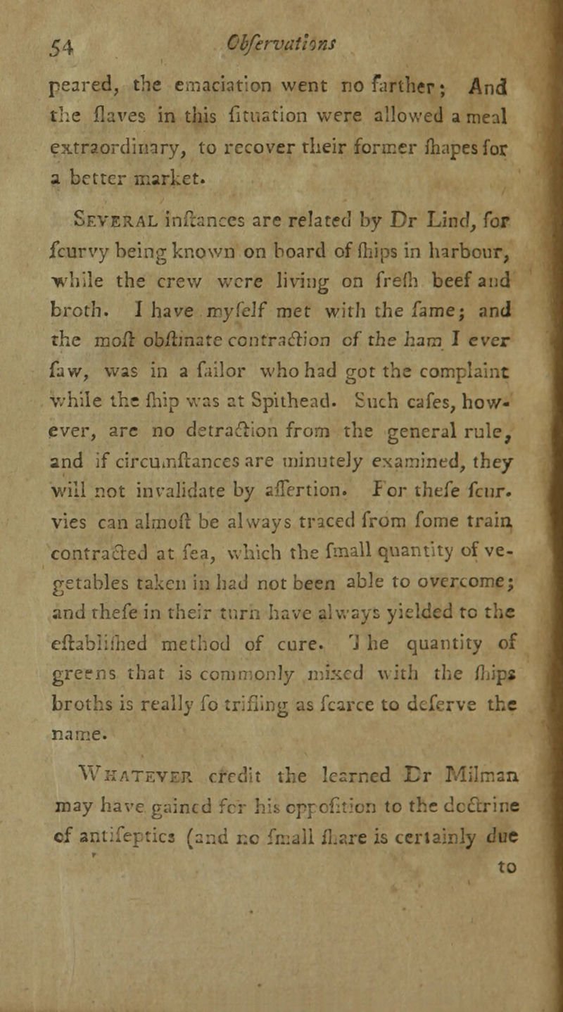 peared, the emaciation went no farther; And the flaves in this fitustion were allowed a meal extraordinary, to recover their former Ihapesfor, a better market. Several infianccs are related by Dr Land, for fcurvy being known on board of (hips in harbour, while the crew were living on frefh beef and broth. I have myfelf met with the fame; and the mofr ob/fonate contraction cf ths ham I ever faw, was in a failor who had got the complaint while the fhip was at Spitbead. Such cafes, how- ever, are no detraction from the general rule, and if circumstances are minutely examined, they will not invalidate by affertion. for thefe fenr. vies can almoft be always traced from fome train contracted at fea, which the fmall quantity of ve- getables taken in had not been able to overcome; and thefe in their turn have always yielded to the eftabiiihed method of cure. 1 he quantity of greens that is commonly mixed with the fLips broths is really fo trifling as fcarce to deferve the name. Whatever credit the learned L> Milman may have gained fcr hh oppofition to the doctrine of antifeptics (and r.c fmall fhaje is certainly due to