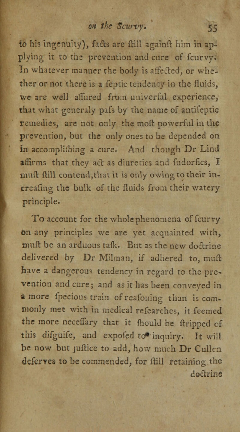 to his ingenuity), facts are fciil againft him in ap- plying it to the prevention and cure of fcurvy. In whatever manner the body is affected^ or whe- ther or not there is a feptic tendency in the fluids, we are well allured from univerfal experience, that what generaly pafs by the name of antifeptic remedies, are not only the moft powerful in the prevention, but the only ones to be depended on in accomplishing a cure. And though Dr Lind affirms that they act as diuretics and fudorfics, I mud ftill contend,that it is only owing to their in- crcafmg the bulk of the fluids from their watery principle. To account for the whole phenomena of fcurvy on any principles we are yet acquainted with, muft be an arduous tafk. But as the new doctrine delivered by Dr Milman, if adhered to, mult have a dangerou~ tendency in regard to the pre- vention and cure; and as it has been conveyed in a more fpecious train cf reafoning than is com- monly met with in medical refearches, it feemed the more neceffary that it fhould be ftripped of this difguife, and expofed to* inquiry. It will be now but juftice to add, how much Dr Cullen deferres to be commended, for ftill retaining the doctrine