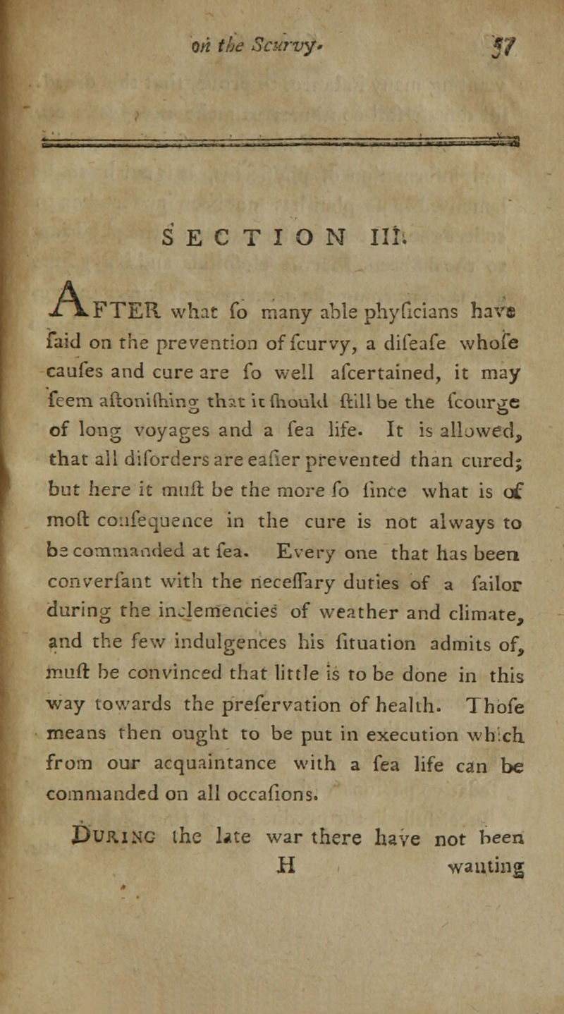 ; u— — ■ n» 1 flT-lT-ir—ii- %> SECTION III; A: FTER what fo many able phyflcians have faid on the prevention of fcurvy, a difeafe whole caufes and cure are fo well afcertained, it may feem aftoniftiing th?.t it mould ftill be the fcourge of long voyages and a fea life. It is allowed, that all diforders are eafier prevented than cured; but here it muft be the more fo lince what is of mod confequence in the cure is not always to be commanded at fea. Every one that has been converfant with the neceflary duties of a failor during the inclemencies of weather and climate, and the few indulgences his fituation admits of, muft be convinced that little is to be done in this way towards the prefervation of health. Thofe means then ought to be put in execution which from our acquaintance with a fea life can be commanded on all occafions. D'ujung ihe late war there have not been H wanting