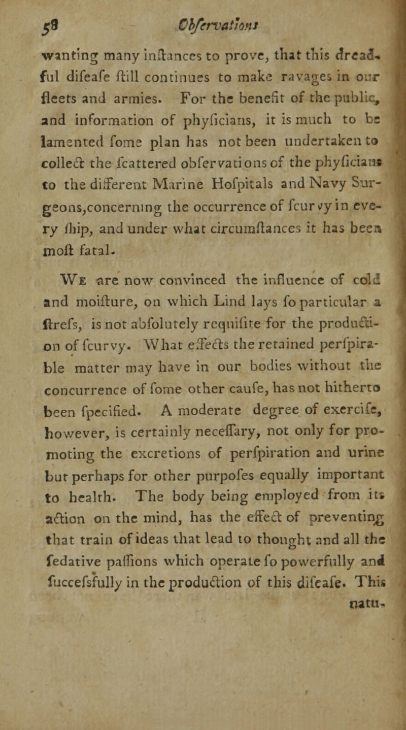 wanting many inftances to prove, that this dread- ful difeafe ftill continues to make ravages in o;:r fleets and armies. For the benefit of the public, and information of phyficians, it is much to be lamented fome plan has not been undertaken to colled the fcattered obfervationsof the phyficians to the different Marine Hofpitals and Navy Sur- geons,concerning the occurrence of fcur^y in eve- ry /hip, and under what circuraflances it has been moft fatal. We are now convinced the influence of cold and moifture, on which Lind lays fo particular a ftrefs, is not abfolutely rcquilite for the producti- on of fcurvy. What effects the retained perfpira- ble matter may have in our bodies without the concurrence offome other caufe, has not hitherto been fpecified. A moderate degree of exercife, however, is certainly neceffary, not only for pro- moting the excretions of perfpiration and urine but perhaps for other purpofes equally important to health. The body being employed from its action on the mind, has the effect of preventing that train of ideas that lead to thought and all the fedative paifions which operate fo powerfully and fuccefsfully in the production of this difeafe. This natu-