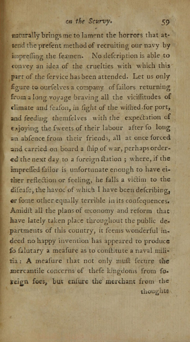 MtnraUy brings me to lanvnt the horrors that at- tend the prefent method of recruiting our navy by &npreflii)g the feamen. No defcription is able to convey an idea of the cruelties with which this part of the fervice has been attended. Let us only figure to ourfelves a company offailors returning from a long voyage bracing all the viciflitudes of climate and feafon, in fight of the wilhed-for port, and feeding themfelves with the expectation of enjoying the fweets of their labour after fo long an abfence from their friends, all at once forced and carried on board a (hip of war, perhaps order- ed the next day to a foreign ftation ; where, if the impreffed failor is unfortunate enough to have ei- ther reflection or feeling, he falls a victim to the dSTeafe, the havoc of which I have been describing, «r fome other equally terrible in its confequences. Amidit all the plans of (economy and reform that have lately taken place throughout the public de- partments of this country, it feems wonderful in- deed no happy invention has appeared to produce fo falutary a meafure as to constitute a naval mili- tia : A meafure that not only muft fecure the mercantile concerns of thefe kingdoms from fo» reign foes, but eniure the merchant from the thought*