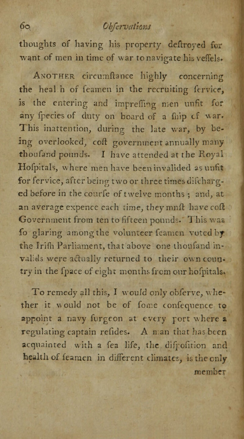 thoughts of having his property deftroyed for ■want of men in time of war to navigate his veflels. Another circumftance highly concerning the heal h of feamen in the recruiting fervice, is the entering and imprefftng men unfit for any fpecies of duty on board of a fnip cf war. This inattention, during the late war, by be- ing overlooked, coft government annually many thoufand pounds. I have attended at the Royal Hofpitals, where men have been invalided as unfit for fervice, after being two or three times discharg- ed before in the co'urfe of twelve months ; and, at an average expencc each lime, they mnft have coft Government from ten to fifteen pounds. This was fo glaring among the volunteer feamen voted by the Irifh Parliament, that above one thoufand in- valids were actually returned to their own coun- try in the fpace of eight months frcm our hofpitals. To remedy all this, I would only obferve, whe- ther it would not be of fome confequencc to appoint a navy furgcon at every rort where a regulating captain refides. A nan that has been acquainted with a fea life, the difrofnion and health of feamen in different climates, is the enly member