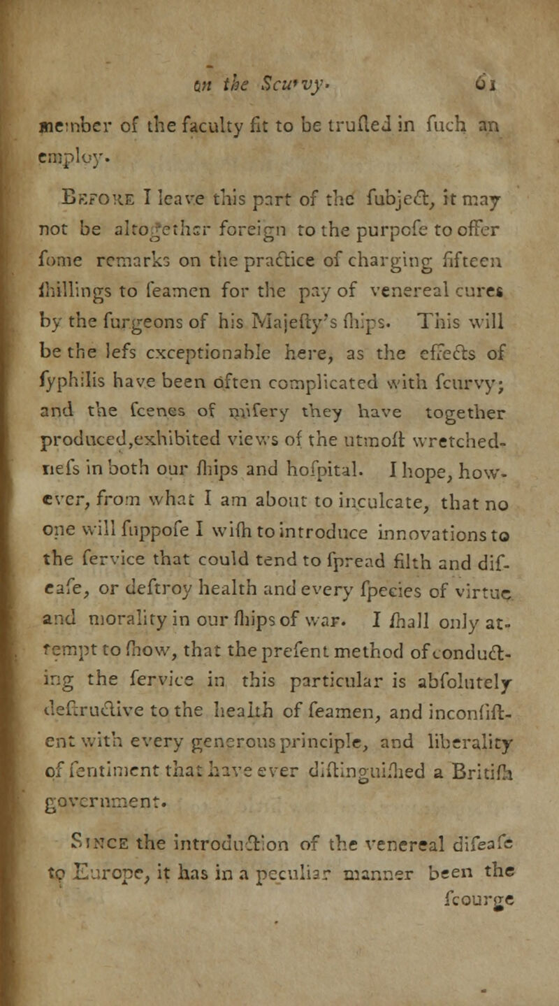 member of the faculty fit to be trufled in fuch an enoplgy. Before I leave this part of tac fubject, it may not be altogether foreign to the purpefe to offer fome remarks on the practice of charging fifteen Shillings to feamen for the pay of venereal cures by the furgeons of his Majefty's (hips. This will be the lefs exceptionable here, as the effects of fyphilis have been often complicated with fcurvy; and the fcenes of nfifery they have together produced,exhibited views of the utmoft wretched- nefs in both our fliips and hofpital. I hope, how- ever, from what I am about to inculcate, that no one will fuppofe I wifh to introduce innovations to the fervice that could tend to fpread filth and dif- eafe, or deftroy health and every fpecies of virtue and morality in our fliips of war. I /hall only at- tempt to (how, that the prefent method of conduct- ing the fervice in this particular is absolutely deftru&ive to the health of feamen, and inconfifl- ent with every generous principle, and liberality of fentiment that have ever didinguiflied a Britifh government. Since the introduction of the venereal difeafe tc Europe, it has in a peculiar manner been the fcourge