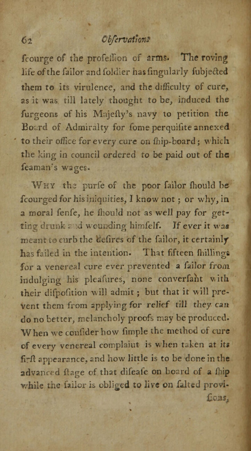 6i Cbfcrvat'orJ fcourge of the profellion of arms. The roving life of the failor and foldier has Angularly fubje&ed them to its virulence, and the difficulty of cure, as it was till lately thought to be, induced the furgeons of his Majefty's navy to petition the Board of Admiralty for fome perquifite annexed ' to their office for every cure on fhip-board; which the king in council ordered to be paid out of the feamanrs wages. Why tb.2 purfe of the poor failor mould be fcourged for his iniquities, 1 know not ; or why, in a moral fenfe, he fhould not as well pay for get- ting drunk ; a wounding himfelf. If ever it was meant lo curb the clefires of the failor, it certainly has failed in the intention. That fifteen (hillings for a venereal cure ever prevented a failor from, indulging his pleafures, none converfant with their difpofition will admit ; but that it will pre- vent them from applying for relief till they cart do no better, melancholy proofs may be produced. When we confider how fimple the method of cure of every venereal coinplaiut is when t..ken at it* frfl appearance, and how little is to be done in the advancfd ftage of that difeale on board of a (hip while the failor is obliged to live on falted provi- Ccas,
