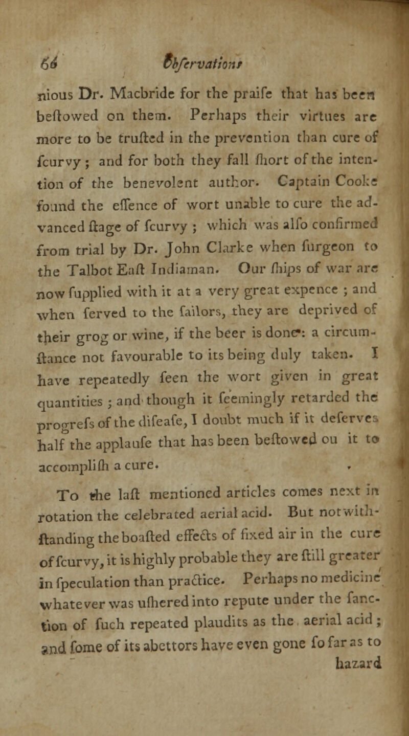 nious Dr. Macbride for the praifc that has been beftowed on them. Perhaps their virtues arc more to be trufled in the prevention than cure of fcurvy; and for both they fall fliort of the inten- tion of the benevolent author. Captain Cooke found the eflence of wort unable to cure the ad- vanced fiage of fcurvy ; which was alfo confirmed from trial by Dr. John Clarke when furgeon to the Talbot Eafl: Indiaman. Our mips of war arc nowfupplied with it at a very great expence ; and when ferved to the failors, they are deprived of their grog or wine, if the beer is done*: a circum- ftance not favourable to its being duly taken. I have repeatedly feen the wort given in great quantities ; and' though it feemingly retarded the progrefsofthedifeafe,I doubt much if it deferve half°the applaufe that has been bellowed ou it to accompli(h a cure. To the laft mentioned articles comes next in rotation the celebrated aerial acid. But notwith- ftandingtheboafted effects of fixed air in the cure of fcurvy, it is highly probable they are (till greater in fpeculation than pradice. Perhaps no medicine whatever was ufheredinto repute under the fanc- tion of fuch repeated plaudits as the aerial acid ; and fome of its abettors have even gone fo far as to hazard