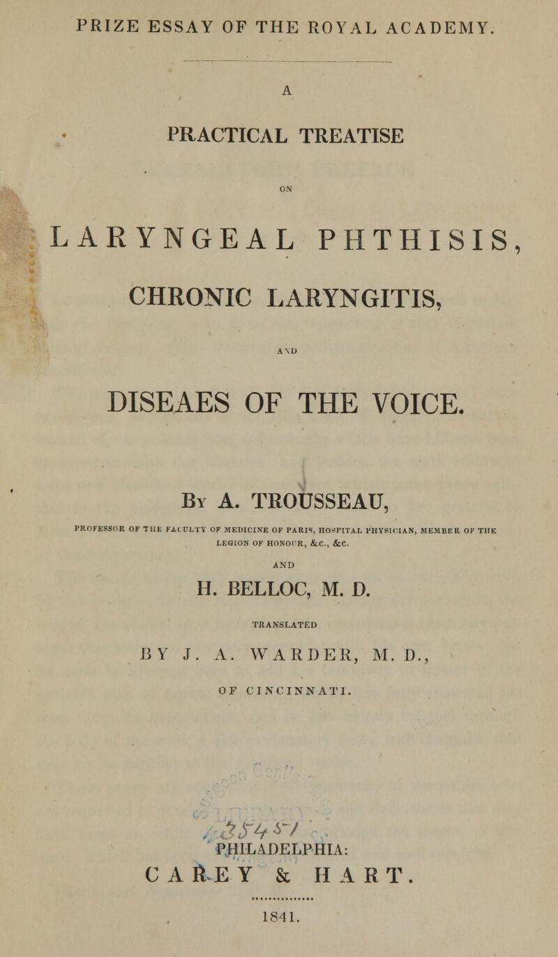 PRIZE ESSAY OF THE ROYAL ACADEMY. A PRACTICAL TREATISE ON LARYNGEAL PHTHISIS, l CHRONIC LARYNGITIS, A\D DISEAES OF THE VOICE. By A. TROUSSEAU, PROFESSOR OF THE FACULTY OF MEDICINE OF PARIS, HOSPITAL PHYSICIAN, MEMBER OF THE LEGION OF HONOTR, &C, &C. AND H. BELLOC, M. D. TRANSLATED BY J. A. WARDER, M. D., OF CINCINNATI. PHILADELPHIA: CAH.EY & HART. 1841.