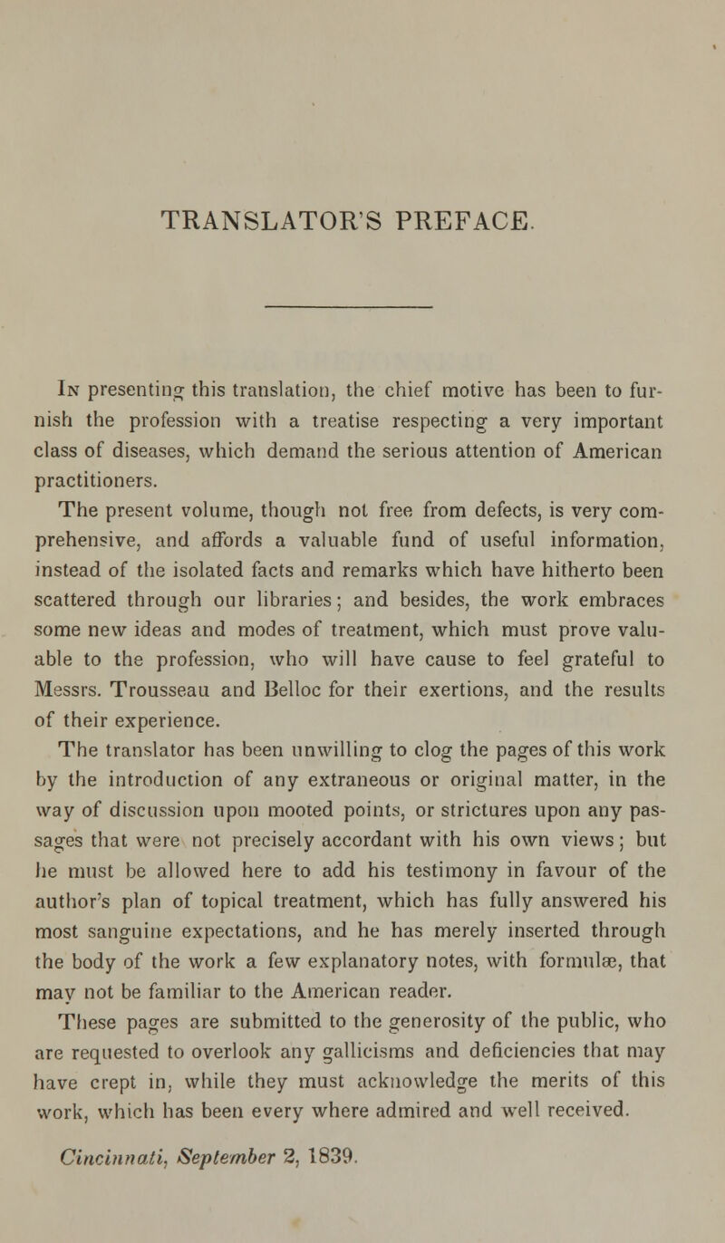 TRANSLATORS PREFACE. In presenting this translation, the chief motive has been to fur- nish the profession with a treatise respecting a very important class of diseases, which demand the serious attention of American practitioners. The present volume, though not free from defects, is very com- prehensive, and affords a valuable fund of useful information, instead of the isolated facts and remarks which have hitherto been scattered through our libraries; and besides, the work embraces some new ideas and modes of treatment, which must prove valu- able to the profession, who will have cause to feel grateful to Messrs. Trousseau and Belloc for their exertions, and the results of their experience. The translator has been unwilling to clog the pages of this work by the introduction of any extraneous or original matter, in the way of discussion upon mooted points, or strictures upon any pas- sages that were not precisely accordant with his own views; but lie must be allowed here to add his testimony in favour of the author's plan of topical treatment, which has fully answered his most sanguine expectations, and he has merely inserted through the body of the work a few explanatory notes, with formulae, that may not be familiar to the American reader. These pages are submitted to the generosity of the public, who are requested to overlook any gallicisms and deficiencies that may have crept in, while they must acknowledge the merits of this work, which has been every where admired and well received. Cincinnati, September 2, 1839.