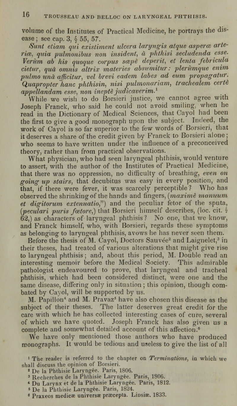 TROUSSEAU AND BELLOC ON LARYNGEAL PHTHISIS. volume of the Institutes of Practical Medicine, he portrays the dis- ease ; see cap. 3, § 55, 57. Sunt etiam qui existiment ulcer a laryngis at que aspercB arte- ries, quia pulmonibus non insident, a phthisi secludenda esse. Veriim ab his quoque corpus saipe deperit, et lenta febricula cietur, qua omnis altrix materies absumitur: plerumque enim pidmo una afficitur, vel brevi eadem labes ad eum propagatur. Quapropter hanc phthisin, nisi puhnojwriam, trachealem certe appellandam esse, non inept e judicaverim.1 While we wish to do Borsieri justice, we cannot agree with Joseph Franck, who said he could not avoid smiling, when he read in the Dictionary of Medical Sciences, that Cayol had been the first to give a good monograph upon the subject. Indeed, the work of Cayol is so far superior to the few words of Borsieri, that it deserves a share of the credit given by Franck to Borsieri alone; who seems to have written under ihe influence of a preconceived theory, rather than from practical observations. What physician, who had seen laryngeal phthisis, would venture to assert, with the author of the Institutes of Practical Medicine, that there was no oppression, no difficulty of breathing, even on going up stairs, that decubitus was easy in every position, and that, if there were fever, it was scarcely perceptible ? Who has observed the shrinking of the hands and fingers, [maxime maniium et digitorum extenuatio) and the peculiar fetor of the sputa, (peculari puris foetore,) that Borsieri himself describes, (loc. cit. § 62,) as characters of laryngeal phthisis? No one, that we know, and Franck himself, who, with Borsieri, regards these symptoms as belonging to laryngeal phthisis, avows he has never seen them. Before the thesis of M. Cayol, Doctors Sauvee2 and Laignelet,3 in their theses, had treated of various alterations that might give rise to laryngeal phthisis; and, about this period, M. Double read an interesting memoir before the Medical Society. This admirable pathologist endeavoured to prove, that laryngeal and tracheal phthisis, which had been considered distinct, were one and the same disease, differing only in situation; this opinion, though com- bated by Cayol, will be supported by us. M. Papillon4 and M. Pravaz5 have also chosen this disease as the subject of their theses. The latter deserves great credit for the care with which he has collected interesting cases of cure, several of which we have quoted. Joseph Franck has also given us a complete and somewhat detailed account of this affection.6 We have only mentioned those authors who have produced monographs. It would be tedious and useless to give the list of all 1 The reader is referred to the chapter on Terminations, in which we shall discuss the opinion of Borsieri. 2 De la Phthisie Laryngee. Paris, 1806. 3 Recherches de la Phthisie Laryngee. Paris, 1806. 4 Du Larynx et de la Phthisie Laryngee. Paris, 1812. s De la Phthisie Laryngee. Paris, 1824. 6 Praxeos medicse universal praecepta. LiDsias. 1833.