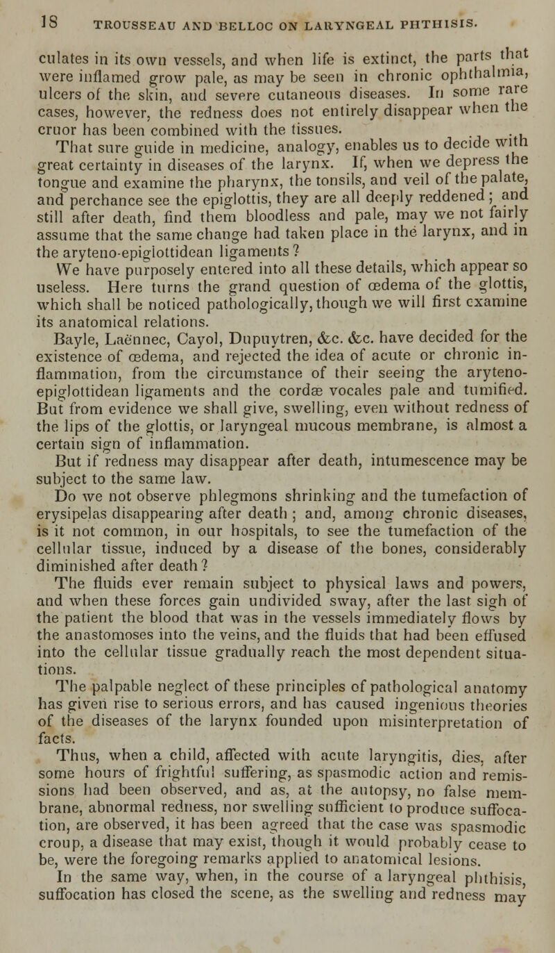 dilates in its own vessels, and when life is extinct, the parts that were inflamed grow pale, as may be seen in chronic ophthalmia, ulcers of the skin, and severe cutaneous diseases. In some rare cases, however, the redness does not entirely disappear when the cruor has been combined with the tissues. That sure guide in medicine, analogy, enables us to decide with great certainty in diseases of the larynx. If, when we depress the tongue and examine the pharynx, the tonsils, and veil of the palate, and perchance see the epiglottis, they are all deeply reddened ; and still after death, find them bloodless and pale, may we not fairly assume that the same change had taken place in the larynx, and in the aryteno-epigiottidean ligaments ? We have purposely entered into all these details, which appear so useless. Here turns the grand question of oedema of the glottis, which shall be noticed pathologically, though we will first examine its anatomical relations. Bayle, Laennec, Cayol, Dupuytren, <fcc. (fee. have decided for the existence of oedema, and rejected the idea of acute or chronic in- flammation, from the circumstance of their seeing the aryteno- epigiottidean ligaments and the cordas vocales pale and tumified. But from evidence we shall give, swelling, even without redness of the lips of the glottis, or laryngeal mucous membrane, is almost a certain sign of inflammation. But if redness may disappear after death, intumescence may be subject to the same law. Do we not observe phlegmons shrinking and the tumefaction of erysipelas disappearing after death ; and, among chronic diseases, is it not common, in our hospitals, to see the tumefaction of the cellular tissue, induced by a disease of the bones, considerably diminished after death? The fluids ever remain subject to physical laws and powers, and when these forces gain undivided sway, after the last sigh of the patient the blood that was in the vessels immediately flows by the anastomoses into the veins, and the fluids that had been effused into the cellular tissue gradually reach the most dependent situa- tions. The palpable neglect of these principles of pathological anatomy has given rise to serious errors, and has caused ingenious theories of the diseases of the larynx founded upon misinterpretation of facts. Thus, when a child, affected with acute laryngitis, dies, after some hours of frightful suffering, as spasmodic action and remis- sions had been observed, and as, at the autopsy, no false mem- brane, abnormal redness, nor swelling sufficient to produce suffoca- tion, are observed, it has been agreed that the case was spasmodic croup, a disease that may exist, though it would probably cease to be, were the foregoing remarks applied to anatomical lesions. In the same way, when, in the course of a laryngeal phthisis suffocation has closed the scene, as the swelling and redness may