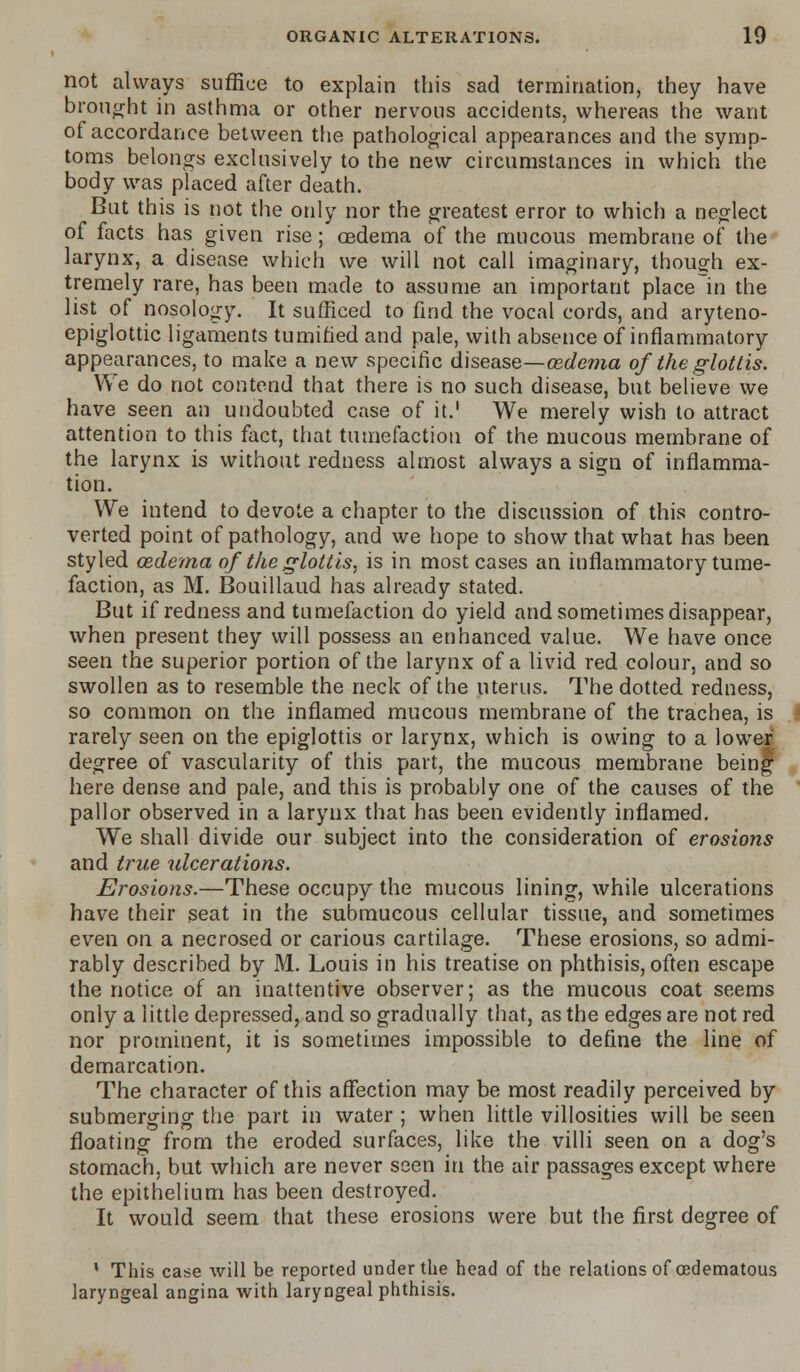 not always suffice to explain this sad termination, they have brought in asthma or other nervous accidents, whereas the want of accordance between the pathological appearances and the symp- toms belongs exclusively to the new circumstances in which tlie body was placed after death. But this is not the only nor the greatest error to which a neglect of facts has given rise; oedema of the mucous membrane of the larynx, a disease which we will not call imaginary, though ex- tremely rare, has been made to assume an important place In the list of nosology. It sufficed to find the vocal cords, and aryteno- epiglottic ligaments tumified and pale, with absence of inflammatory appearances, to make a new specific disease—oedema of the glottis. We do not contend that there is no such disease, but believe we have seen an undoubted case of it.1 We merely wish to attract attention to this fact, that tumefaction of the mucous membrane of the larynx is without redness almost always a sign of inflamma- tion. We intend to devote a chapter to the discussion of this contro- verted point of pathology, and we hope to show that what has been styled oedema of tlie glottis, is in most cases an inflammatory tume- faction, as M. Bouillaud has already stated. But if redness and tumefaction do yield and sometimes disappear, when present they will possess an enhanced value. We have once seen the superior portion of the larynx of a livid red colour, and so swollen as to resemble the neck of the uterus. The dotted redness, so common on the inflamed mucous membrane of the trachea, is rarely seen on the epiglottis or larynx, which is owing to a lower degree of vascularity of this part, the mucous membrane being here dense and pale, and this is probably one of the causes of the pallor observed in a larynx that has been evidently inflamed. We shall divide our subject into the consideration of erosions and true ulcerations. Erosions.—These occupy the mucous lining, while ulcerations have their seat in the submucous cellular tissue, and sometimes even on a necrosed or carious cartilage. These erosions, so admi- rably described by M. Louis in his treatise on phthisis, often escape the notice of an inattentive observer; as the mucous coat seems only a little depressed, and so gradually that, as the edges are not red nor prominent, it is sometimes impossible to define the line of demarcation. The character of this affection may be most readily perceived by submerging the part in water ; when little villosities will be seen floating from the eroded surfaces, like the villi seen on a dog's stomach, but which are never seen in the air passages except where the epithelium has been destroyed. It would seem that these erosions were but the first degree of ' This case will be reported under the head of the relations of cedematous laryngeal angina with laryngeal phthisis.