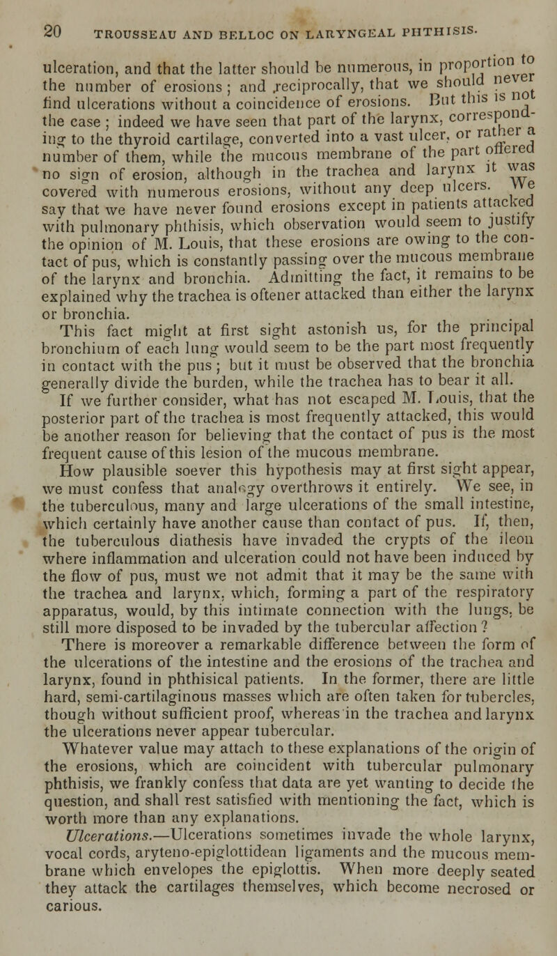 ulceration, and that the latter should be numerous, in proportioni to the number of erosions ; and .reciprocally, that we should nev rind ulcerations without a coincidence of erosions. But this is n the case ; indeed we have seen that part of the larynx, correspond- ing: to the thyroid cartilage, converted into a vast ulcer, or rather a number of them, while the mucous membrane of the part ottered no sign of erosion, although in the trachea and larynx it was covered with numerous erosions, without any deep ulcers. We say that we have never found erosions except in patients attacked with pulmonary phthisis, which observation would seem to justify the opinion of M. Louis, that these erosions are owing to the con- tact of pus, which is constantly passing over the mucous membrane of the larynx and bronchia. Admitting the fact, it remains to be explained why the trachea is oftener attacked than either the larynx or bronchia. . . This fact might at first sight astonish us, for the principal bronchium of each lung would seem to be the part most frequently in contact with the pus; but it must be observed that the bronchia generally divide the burden, while the trachea has to bear it all. If we further consider, what has not escaped M. Louis, that the posterior part of the trachea is most frequently attacked, this would be another reason for believing that the contact of pus is the most frequent cause of this lesion of the mucous membrane. How plausible soever this hypothesis may at first sight appear, we must confess that analogy overthrows it entirely. We see, in the tuberculous, many and large ulcerations of the small intestine, which certainly have another cause than contact of pus. If, then, the tuberculous diathesis have invaded the crypts of the ileou where inflammation and ulceration could not have been induced by the flow of pus, must we not admit that it may be the same with the trachea and larynx, which, forming a part of the respiratory apparatus, would, by this intimate connection with the lungs, be still more disposed to be invaded by the tubercular affection ? There is moreover a remarkable difference between the form of the ulcerations of the intestine and the erosions of the trachea and larynx, found in phthisical patients. In the former, there are little hard, semi-cartilaginous masses which are often taken for tubercles, though without sufficient proof, whereas in the trachea and larynx the ulcerations never appear tubercular. Whatever value may attach to these explanations of the origin of the erosions, which are coincident with tubercular pulmonary phthisis, we frankly confess that data are yet wanting to decide the question, and shall rest satisfied with mentioning the fact, which is worth more than any explanations. Ulcerations.—Ulcerations sometimes invade the whole larynx, vocal cords, aryteno-epiglottidean ligaments and the mucous mem- brane which envelopes the epiglottis. When more deeply seated they attack the cartilages themselves, which become necrosed or carious.