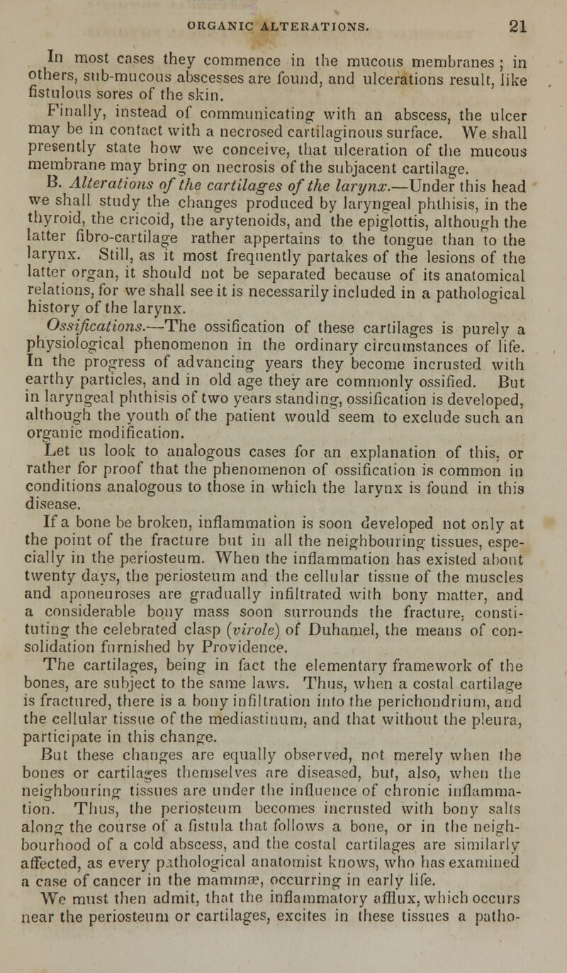 In most cases they commence in the mucous membranes ; in others, sub-mucous abscesses are found, and ulcerations result, like fistulous sores of the skin. Finally, instead of communicating with an abscess, the ulcer may be in contact with a necrosed cartilaginous surface. We shall presently state how we conceive, that ulceration of the mucous membrane may bring on necrosis of the subjacent cartilage. B. Alterations of the cartilages of the larynx.—Under: this head we shall study the changes produced by laryngeal phthisis, in the thyroid, the cricoid, the arytenoids, and the epiglottis, although the latter fibro-cartilage rather appertains to the tongue than to the larynx. Still, as it most frequently partakes of the lesions of the latter organ, it should not be separated because of its anatomical relations, for we shall see it is necessarily included in a pathological history of the larynx. Ossifications.—The ossification of these cartilages is purely a physiological phenomenon in the ordinary circumstances of life. In the progress of advancing years they become incrusted with earthy particles, and in old age they are commonly ossified. But in laryngeal phthisis of two years standing, ossification is developed, although the youth of the patient wouldseem to exclude such an organic modification. Let us look to analogous cases for an explanation of this, or rather for proof that the phenomenon of ossification is common in conditions analogous to those in which the larynx is found in this disease. If a bone be broken, inflammation is soon developed not only at the point of the fracture but in all the neighbouring tissues, espe- cially in the periosteum. When the inflammation has existed about twenty days, the periosteum and the cellular tissue of the muscles and aponeuroses are gradually infiltrated with bony matter, and a considerable bony mass soon surrounds the fracture, consti- tuting the celebrated clasp (virole) of Duhamel, the means of con- solidation furnished by Providence. The cartilages, being in fact the elementary framework of the bones, are subject to the same laws. Thus, when a costal cartilage is fractured, there is a bony infiltration into the perichondrium, and the cellular tissue of the mediastinum, and that without the pleura, participate in this change. But these changes are equally observed, not merely when the bones or cartilages themselves are diseased, but, also, when the neighbouring tissues are under the influence of chronic inflamma- tion. Thus, the periosteum becomes incrusted with bony salts along the course of a fistula that follows a bone, or in the neigh- bourhood of a cold abscess, and the costal cartilages are similarly affected, as every pathological anatomist knows, who has examined a case of cancer in the mamma?, occurring in early life. We must then admit, that the inflammatory afflux, which occurs near the periosteum or cartilages, excites in these tissues a patho-