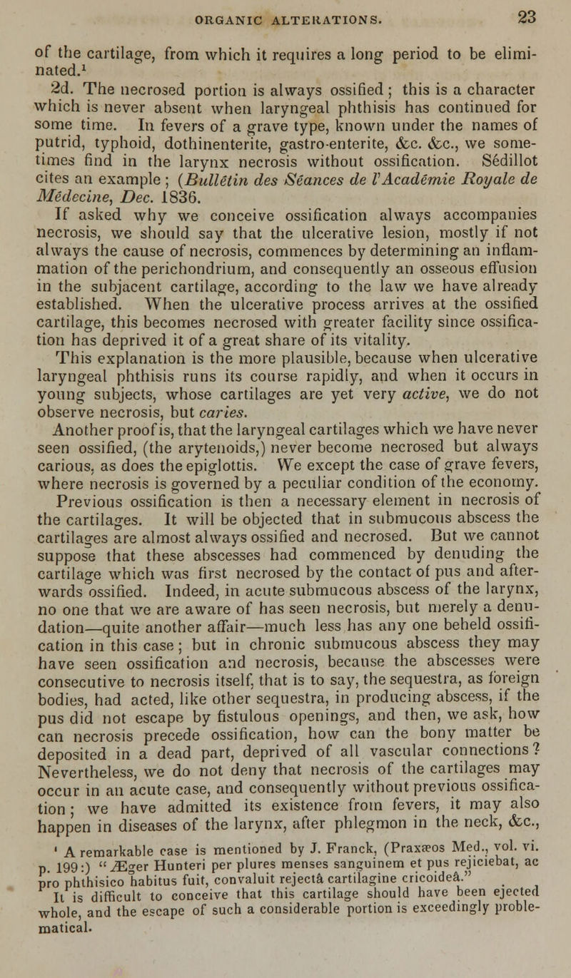 of the cartilage, from which it requires a long period to be elimi- nated.1 2d. The necrosed portion is always ossified ; this is a character which is never absent when laryngeal phthisis has continued for some time. In fevers of a grave type, known under the names of putrid, typhoid, dothinenterite, gastro-enterite, &c. &c, we some- times find in the larynx necrosis without ossification. Sedillot cites an example ; (Bulletin des Seances de VAcademie Royale de Medecme, Dec. 1836. If asked why we conceive ossification always accompanies necrosis, we should say that the ulcerative lesion, mostly if not always the cause of necrosis, commences by determining an inflam- mation of the perichondrium, and consequently an osseous effusion in the subjacent cartilage, according to the law we have already established. When the ulcerative process arrives at the ossified cartilage, this becomes necrosed with greater facility since ossifica- tion has deprived it of a great share of its vitality. This explanation is the more plausible, because when ulcerative laryngeal phthisis runs its course rapidly, and when it occurs in young subjects, whose cartilages are yet very active, we do not observe necrosis, but caries. Another proof is, that the laryngeal cartilages which we have never seen ossified, (the arytenoids,) never become necrosed but always carious, as does the epiglottis. We except the case of grave fevers, where necrosis is governed by a peculiar condition of the economy. Previous ossification is then a necessary element in necrosis of the cartilages. It will be objected that in submucous abscess the cartilages are almost always ossified and necrosed. But we cannot suppose that these abscesses had commenced by denuding the cartilage which was first necrosed by the contact of pus and after- wards ossified. Indeed, in acute submucous abscess of the larynx, no one that we are aware of has seen necrosis, but merely a denu- dation—quite another affair—much less has any one beheld ossifi- cation in this case; but in chronic submucous abscess they may have seen ossification and necrosis, because the abscesses were consecutive to necrosis itself, that is to say, the sequestra, as foreign bodies, had acted, like other sequestra, in producing abscess, if the pus did not escape by fistulous openings, and then, we ask, how can necrosis precede ossification, how can the bony matter be deposited in a dead part, deprived of all vascular connections? Nevertheless, we do not deny that necrosis of the cartilages may occur in an acute case, and consequently without previous ossifica- tion ; we have admitted its existence from fevers, it may also happen in diseases of the larynx, after phlegmon in the neck, &c., ' A remarkable case is mentioned by J. Franck, (Praxeeos Med., vol. vi. p. 199:) iEger Hunteri per plures menses sana;uinem et pus rejiciebat, ac pro phthisico habitus fuit, convaluit rejecta cartilagine cricoidea, It is difficult to conceive that this cartilage should have been ejected whole, and the escape of such a considerable portion is exceedingly proble- matical.