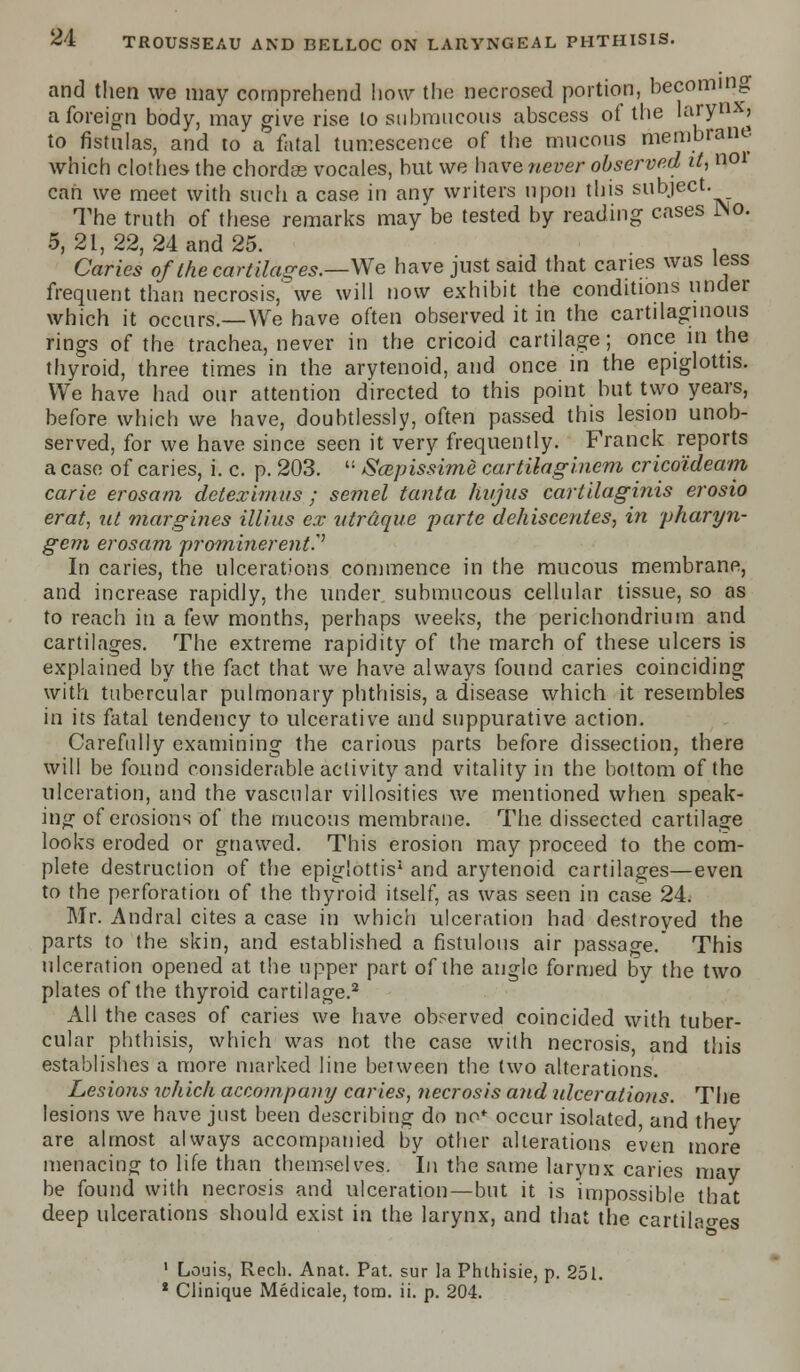 and then we may comprehend how the necrosed portion, becoming a foreign body, may give rise lo submucous abscess of the larynx, to fistulas, and to a fatal tumescence of the mucous membrane which clothes- the chordas vocales, but we have never observed it, «01 can we meet with such a case in any writers upon this subject. The truth of these remarks may be tested by reading cases JNo. 5, 21, 22, 24 and 25. . Caries of the cartilages.—We have just said that caries was less frequent than necrosis, we will now exhibit the conditions under which it occurs.—We have often observed it in the cartilaginous rings of the trachea, never in the cricoid cartilage; once in the thyroid, three times in the arytenoid, and once in the epiglottis. We have had our attention directed to this point but two years, before which we have, doubtlessly, often passed this lesion unob- served, for we have since seen it very frequently. Franck reports a case of caries, i. c. p. 203.  Scepis'sime cartilaginem crico'ideam carie erosam deteximus ; semel tanta hvjus cartilaginis erosio erat, nt margines illius ex ntrdque parte dehiscentes, in pharyn- geal erosam prominerentP In caries, the ulcerations commence in the mucous membrane, and increase rapidly, the under submucous cellular tissue, so as to reach in a few months, perhaps weeks, the perichondrium and cartilages. The extreme rapidity of the march of these ulcers is explained by the fact that we have always found caries coinciding with tubercular pulmonary phthisis, a disease which it resembles in its fatal tendency to ulcerative and suppurative action. Carefully examining the carious parts before dissection, there will be found considerable activity and vitality in the bottom of the ulceration, and the vascular villosities we mentioned when speak- ing of erosions of the mucous membrane. The dissected cartilage looks eroded or gnawed. This erosion may proceed to the com- plete destruction of the epiglottis1 and arytenoid cartilages—even to the perforation of the thyroid itself, as was seen in case 24. Mr. Andral cites a case in which ulceration had destroyed the parts to the skin, and established a fistulous air passage. This ulceration opened at the upper part of the angle formed by the two plates of the thyroid cartilage.2 All the cases of caries we have observed coincided with tuber- cular phthisis, which was not the case with necrosis, and this establishes a more marked line between the two alterations. Lesions which accompany caries, necrosis and ulcerations. The lesions we have just been describing do no* occur isolated, and they are almost always accompanied by other alterations even more menacing to life than themselves. In the same larynx caries may be found with necrosis and ulceration—but it is impossible that deep ulcerations should exist in the larynx, and that the cartilages 1 Louis, Rech. Anat. Pat. sur la Phthisie, p. 251. 2 Clinique Medicale, torn. ii. p. 204.