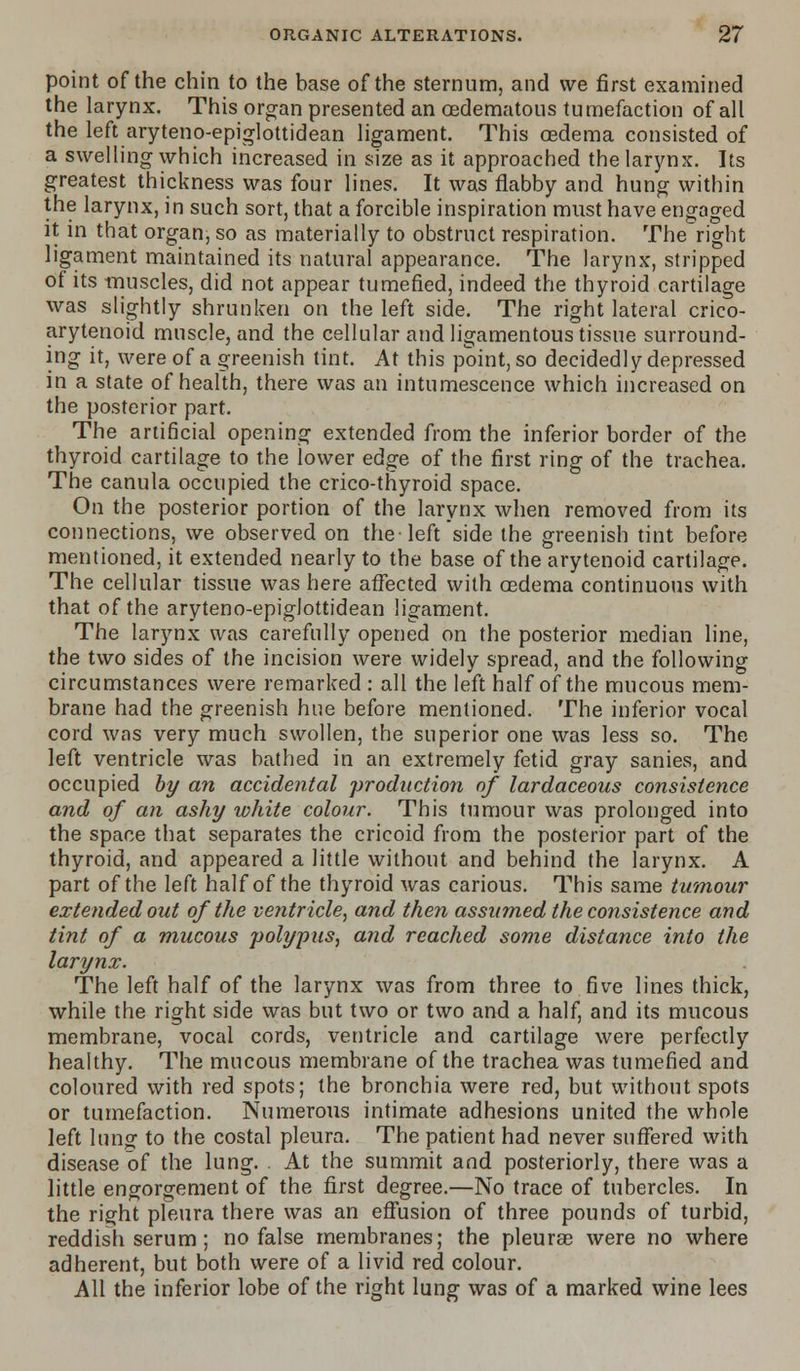 point of the chin to the base of the sternum, and we first examined the larynx. This organ presented an cedematous tumefaction of all the left aryteno-epiglottidean ligament. This oedema consisted of a swelling which increased in size as it approached the larynx. Its greatest thickness was four lines. It was flabby and hung within the larynx, in such sort, that a forcible inspiration must have engaged it in that organ, so as materially to obstruct respiration. The right ligament maintained its natural appearance. The larynx, stripped of its muscles, did not appear tumefied, indeed the thyroid cartilage was slightly shrunken on the left side. The right lateral crico- arytenoid muscle, and the cellular and ligamentous tissue surround- ing it, were of a greenish tint. At this point, so decidedly depressed in a state of health, there was an intumescence which increased on the posterior part. The artificial opening extended from the inferior border of the thyroid cartilage to the lower edge of the first ring of the trachea. The canula occupied the crico-thyroid space. On the posterior portion of the larynx when removed from its connections, we observed on the-left side the greenish tint before mentioned, it extended nearly to the base of the arytenoid cartilage. The cellular tissue was here affected with oedema continuous with that of the aryteno-epiglottidean ligament. The larynx was carefully opened on the posterior median line, the two sides of the incision were widely spread, and the following circumstances were remarked : all the left half of the mucous mem- brane had the greenish hue before mentioned. The inferior vocal cord was very much swollen, the superior one was less so. The left ventricle was bathed in an extremely fetid gray sanies, and occupied by an accidental production of lardaceous consistence and of an ashy white colour. This tumour was prolonged into the space that separates the cricoid from the posterior part of the thyroid, and appeared a little without and behind the larynx. A part of the left half of the thyroid was carious. This same tumour extended out of the ventricle, and then assumed the consistence and tint of a mucous polypus, and reached some distance into the larynx. The left half of the larynx was from three to five lines thick, while the right side was but two or two and a half, and its mucous membrane, vocal cords, ventricle and cartilage were perfectly healthy. The mucous membrane of the trachea was tumefied and coloured with red spots; the bronchia were red, but without spots or tumefaction. Numerous intimate adhesions united the whole left Inng to the costal pleura. The patient had never suffered with disease of the lung. . At the summit and posteriorly, there was a little engorgement of the first degree.—No trace of tubercles. In the right pleura there was an effusion of three pounds of turbid, reddish serum; no false membranes; the pleurae were no where adherent, but both were of a livid red colour. All the inferior lobe of the right lung was of a marked wine lees