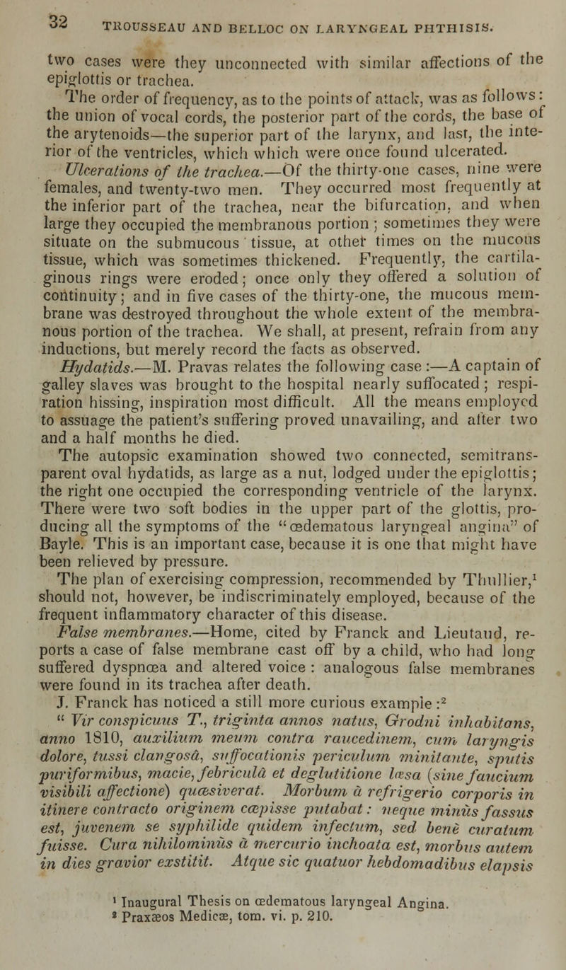 two cases were they unconnected with similar affections of the epiglottis or trachea. The order of frequency, as to the points of attack, was as follows: the union of vocal cords, the posterior part of the cords, the base of the arytenoids—the superior part of the larynx, and last, the inte- rior of the ventricles, which which were once found ulcerated. Ulcerations of the trachea.—Of the thirty-one cases, nine were females, and twenty-two men. They occurred most frequently at the inferior part of the trachea, near the bifurcation, and when large they occupied the membranous portion ; sometimes they were situate on the submucous ' tissue, at other times on the mucous tissue, which was sometimes thickened. Frequently, the cartila- ginous rings were eroded; once only they offered a solution of continuity; and in five cases of the thirty-one, the mucous mem- brane was destroyed throughout the whole extent, of the membra- nous portion of the trachea. We shall, at present, refrain from any inductions, but merely record the facts as observed. Hydatids.—M. Pravas relates the following case :—A captain of galley slaves was brought to the hospital nearly suffocated ; respi- ration hissing, inspiration most difficult. All the means employed to assuage the patient's suffering proved unavailing, and alter two and a half months he died. The autopsic examination showed two connected, semitrans- parent oval hydatids, as large as a nut, lodged under the epiglottis; the right one occupied the corresponding ventricle of the larynx. There were two soft bodies in the upper part of the glottis, pro- ducing all the symptoms of the cedematous laryngeal angina of Bayle. This is an important case, because it is one that might have been relieved by pressure. The plan of exercising compression, recommended by Thullier,1 should not, however, be indiscriminately employed, because of the frequent inflammatory character of this disease. False membranes.—Home, cited by Franck and Lieutaud, re- ports a case of false membrane cast off by a child, who had long suffered dyspnoea and altered voice : analogous false membranes were found in its trachea after death. J. Franck has noticed a still more curious example :2  Yir conspicuus T., triginia annos natus, Grodni inhabitans, anno 1810, auxilium inenm contra raucedinem, cum laryngis dolore, tussi clangosd, svffocationis periculum minitante, sputis puriformibus, made, febriculd et deglutitione laisa {sine faucium visibili affectione) qucesiverat. Morbum a refrigerio corporis in itinere contracto originem caipisse putabat: neque minus fassus est, juvenem se syphilide quidem infectum, sed bene curatum fuisse. Cura nihilominus a mercurio inchoata est, morbus autem in dies gravior exstitit. Atque sic quatuor hebdomadibus elapsis 1 Inaugural Thesis on (Edematous laryngeal Angina. 2 Praxaeos Medicse, torn. vi. p. 210.