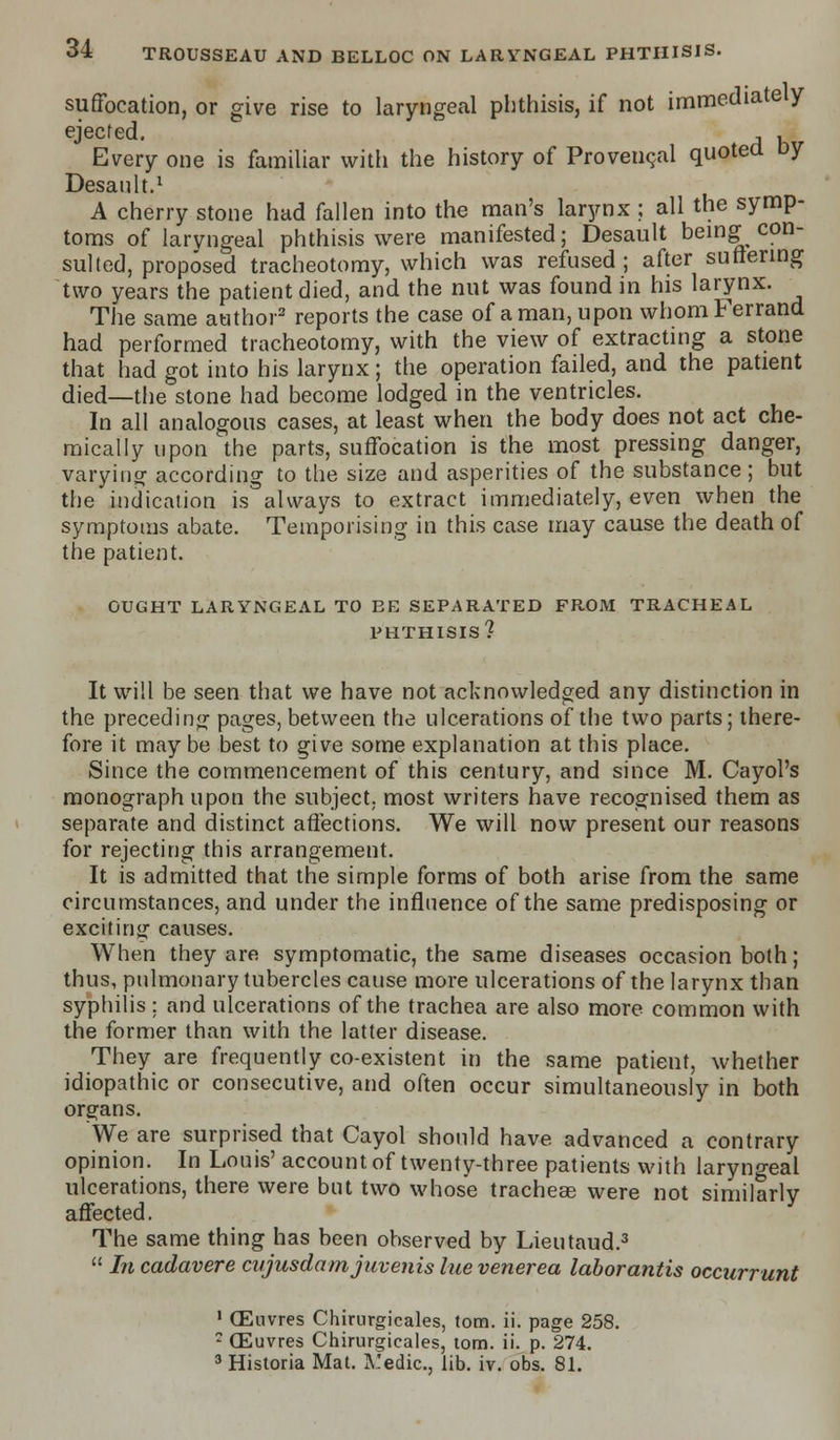 suffocation, or give rise to laryngeal phthisis, if not immediately ejected. , , Every one is familiar with the history of Provencal quoted Dy Desanlt.1 A cherry stone had fallen into the man's larynx ; all the symp- toms of laryngeal phthisis were manifested; Desault being con- sulted, proposed tracheotomy, which was refused; after suffering two years the patient died, and the nut was found in his larynx. The same author3 reports the case of a man, upon whomFerrand had performed tracheotomy, with the view of extracting a stone that had got into his larynx; the operation failed, and the patient died—the stone had become lodged in the ventricles. In all analogous cases, at least when the body does not act che- mically upon the parts, suffocation is the most pressing danger, varying according to the size and asperities of the substance; but the indication is always to extract immediately, even when the symptoms abate. Temporising in this case may cause the death of the patient. OUGHT LARYNGEAL TO EE SEPARATED FROM TRACHEAL PHTHISIS? It will be seen that we have not acknowledged any distinction in the preceding pages, between the ulcerations of the two parts; there- fore it may be best to give some explanation at this place. Since the commencement of this century, and since M. Cayol's monograph upon the subject, most writers have recognised them as separate and distinct affections. We will now present our reasons for rejecting this arrangement. It is admitted that the simple forms of both arise from the same circumstances, and under the influence of the same predisposing or exciting causes. When they are symptomatic, the same diseases occasion both; thus, pulmonary tubercles cause more ulcerations of the larynx than syphilis ; and ulcerations of the trachea are also more common with the former than with the latter disease. They are frequently co-existent in the same patient, whether idiopathic or consecutive, and often occur simultaneously in both organs. We are surprised that Cayol should have advanced a contrary opinion. In Louis' account of twenty-three patients with laryngeal ulcerations, there were but two whose tracheae were not similarly affected. The same thing has been observed by Lieutaud.3  In cadavere cnjusdamj uveitis lue venerea laborantis occurrunt 1 (Euvres Chirurgicales, torn. ii. page 258. ? (Euvres Chirurgicales, torn. ii. p. 274. 3 Historia Mat. JCedic, lib. iv. obs. 81.