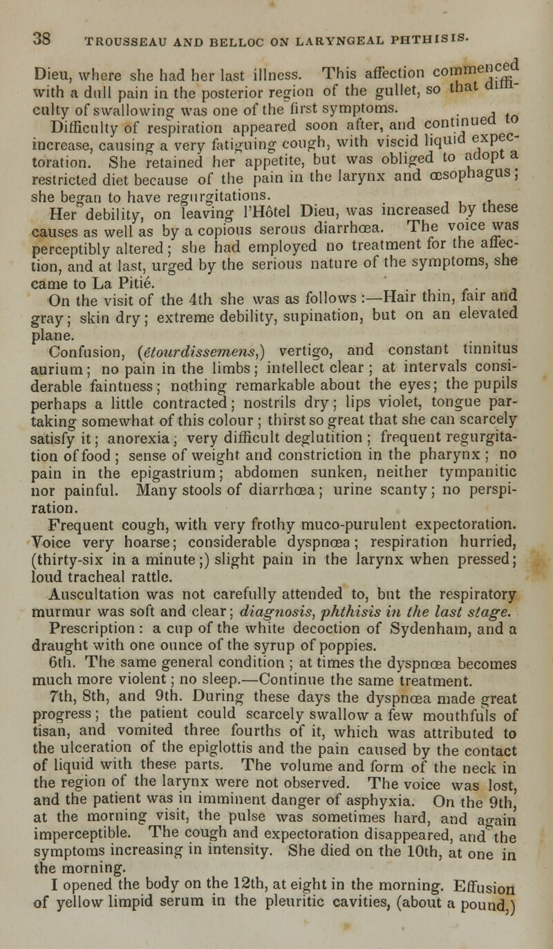 Dieu, where she had her last illness. This affection COI?meJ!Sd with a dull pain in the posterior region of the gullet, so that di culty of swallowing was one of the~first symptoms. , Difficulty of respiration appeared soon after, and continued 10 increase, causing a very fatiguing cough, with viscid liquid expec- toration. She retained her appetite, but was obliged to adopt a restricted diet because of the pain in the larynx and oesophagus; she began to have regurgitations. Her debility, on leaving l'Hotel Dieu, was increased by tnese causes as well as by a copious serous diarrhoea. The voice was perceptibly altered; she had employed no treatment for the affec- tion, and at last, urged by the serious nature of the symptoms, she came to La Pitie. On the visit of the 4th she was as follows :—Hair thin, fair and gray; skin dry; extreme debility, supination, but on an elevated plane. Confusion, (etourdissemens,) vertigo, and constant tinnitus aurium; no pain in the limbs; intellect clear ; at intervals consi- derable faintness; nothing remarkable about the eyes; the pupils perhaps a little contracted; nostrils dry; lips violet, tongue par- taking somewhat, of this colour ; thirst so great that she can scarcely satisfy it; anorexia; very difficult deglutition ; frequent regurgita- tion of food ; sense of weight and constriction in the pharynx ; no pain in the epigastrium; abdomen sunken, neither tympanitic nor painful. Many stools of diarrhoea; urine scanty; no perspi- ration. Frequent cough, with very frothy muco-purulent expectoration. Voice very hoarse; considerable dyspnoea; respiration hurried, (thirty-six in a minute;) slight pain in the larynx when pressed; loud tracheal rattle. Auscultation was not carefully attended to, but the respiratory murmur was soft and clear; diagnosis, phthisis in the last stage. Prescription : a cup of the white decoction of Sydenham, and a draught with one ounce of the syrup of poppies. 6th. The same general condition ; at times the dyspnoea becomes much more violent; no sleep.—Continue the same treatment. 7th, 8th, and 9th. During these days the dyspnoea made great progress; the patient could scarcely swallow a few mouthfuls of tisan, and vomited three fourths of it, which was attributed to the ulceration of the epiglottis and the pain caused by the contact of liquid with these parts. The volume and form of the neck in the region of the larynx were not observed. The voice was lost, and the patient was in imminent danger of asphyxia. On the 9th, at the morning visit, the pulse was sometimes hard, and again imperceptible. The cough and expectoration disappeared, and the symptoms increasing in intensity. She died on the 10th, at one in the morning. I opened the body on the 12th, at eight in the morning. Effusion of yellow limpid serum in the pleuritic cavities, (about a pound.)