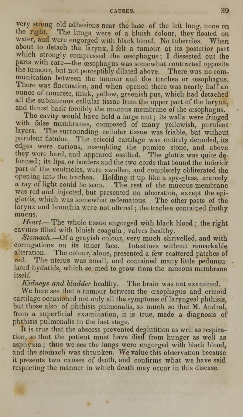 very strong old adhesions near the base of the left lunar, none on the right. The lungs were of a bluish colour, they floated on water, and were engorged with black blood. No tubercles. When about to detach the larynx, I felt a tumour at its posterior part which strongly compressed the oesophagus; I dissected out the parts with care—the oesophagus was somewhat contracted opposite the tumour, but not perceptibly dilated above. There was no com- munication between the tumour and the trachea or oesophagus. There was fluctuation, and when opened there was nearly half an ounce of concrete, thick, yellow, greenish pus, which had detached all the submucous cellular tissue from the upper part of the larynx, and thrust back forcibly the mucous membrane of the oesophagus.' The cavity would have held a large nut; its walls were fringed with false membranes, composed of many yellowish, purulent layers. The surrounding cellular tissue was friable, but without purulent fistulas. The cricoid cartilage was entirely denuded, its edges were carious, resembling the pumice stone, and above they were hard, and appeared ossified. The glottis was quite de- formed ; its lips, or borders and the two cords that bound the inferior part of the ventricles, were swollen, and completely obliterated the opening into the trachea. Holding it up like a spy-glass, scarcely a ray of light could be seen. The rest of the mucous membrane was red and injected, but presented no ulceration, except the epi- glottis, which was somewhat cedematous. The other parts of the larynx and bronchia were not altered ; the trachea contained frothy mucus. Heart.—The whole tissue engorged with black blood ; the right cavities filled with bluish coagula; valves healthy. Stomach.—Of a grayish colour, very much shrivelled, and with corrugations on its inner face. Intestines without remarkable alteration. The colour, alone, presented a few scattered patches of red. The uterus was small, and contained many little peduncu- lated hydatids, which se.med to grow from the mucous membrane itself. Kidneys and bladder healthy. The brain was not examined. We here see that a tumour between the oesophagus and cricoid cartilage occasioned not only all the symptoms of laryngeal phthisis, but those also of phthisis pulmonalis, so much so that M. Andral, from a superficial examination, it is true, made a diagnosis of phthisis pulmonalis in the last stage. It is true that the abscess prevented deglutition as well as respira- tion, so that the patient must have died from hunger as well as asphyxia; thus we see the lungs were engorged with black blood, and the stomach was shrunken. We value this observation because it presents two causes of death, and confirms what we have said respecting the manner in which death may occur in this disease.