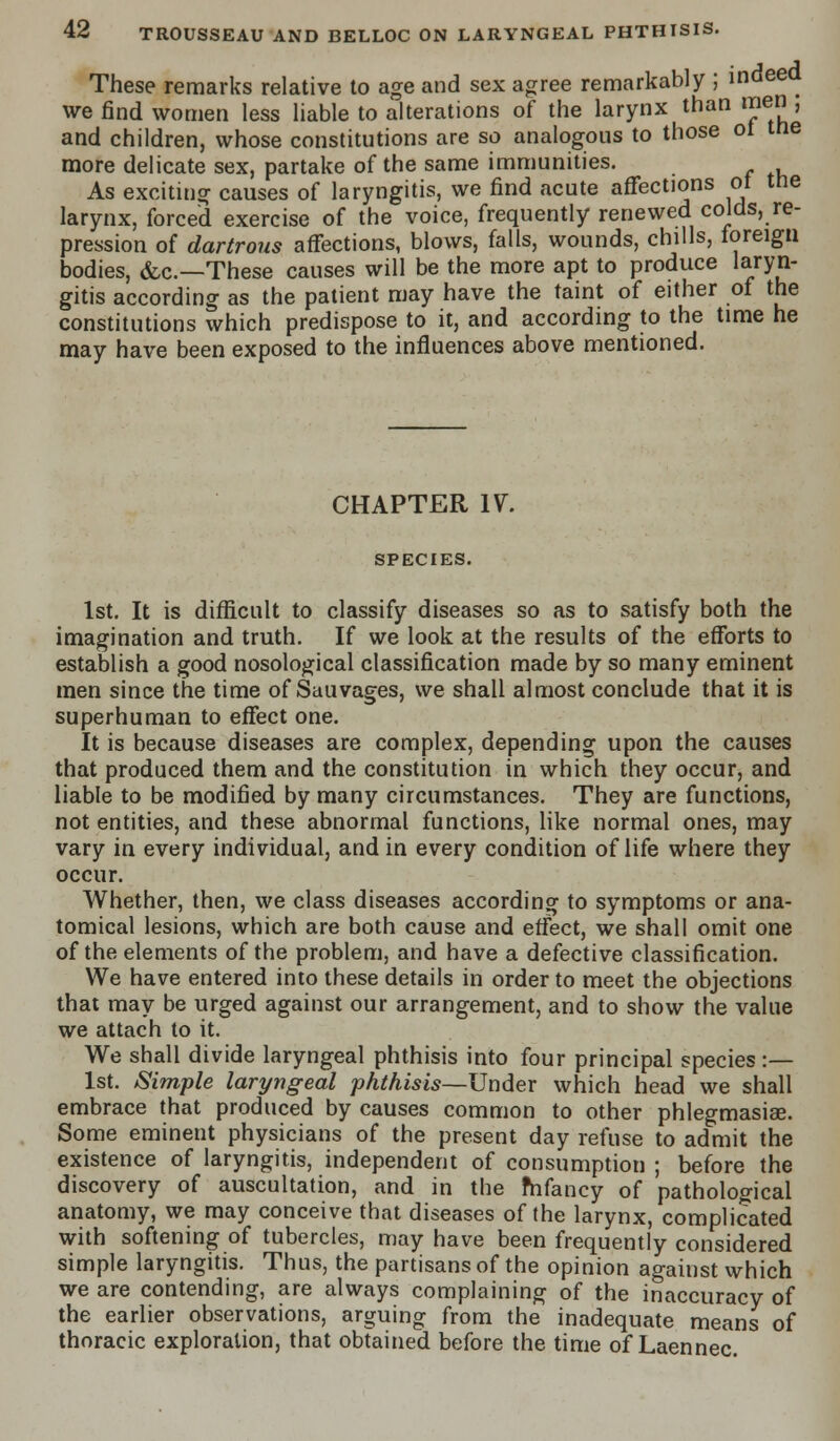 These remarks relative to age and sex agree remarkably ; indee I we find women less liable to alterations of the larynx than men ; and children, whose constitutions are so analogous to those ot tne more delicate sex, partake of the same immunities. As exciting causes of laryngitis, we find acute affections of tne larynx, forced exercise of the voice, frequently renewed colds, re- pression of dartrous affections, blows, falls, wounds, chills, foreign bodies, &c—These causes will be the more apt to produce laryn- gitis according as the patient may have the taint of either of the constitutions which predispose to it, and according to the time he may have been exposed to the influences above mentioned. CHAPTER IV. SPECIES. 1st. It is difficult to classify diseases so as to satisfy both the imagination and truth. If we look at the results of the efforts to establish a good nosological classification made by so many eminent men since the time of Sauvages, we shall almost conclude that it is superhuman to effect one. It is because diseases are complex, depending upon the causes that produced them and the constitution in which they occur, and liable to be modified by many circumstances. They are functions, not entities, and these abnormal functions, like normal ones, may vary in every individual, and in every condition of life where they occur. Whether, then, we class diseases according to symptoms or ana- tomical lesions, which are both cause and effect, we shall omit one of the elements of the problem, and have a defective classification. We have entered into these details in order to meet the objections that may be urged against our arrangement, and to show the value we attach to it. We shall divide laryngeal phthisis into four principal species :— 1st. Simple laryngeal phthisis—Under which head we shall embrace that produced by causes common to other phlegmasiae. Some eminent physicians of the present day refuse to admit the existence of laryngitis, independent of consumption ; before the discovery of auscultation, and in the mfancy of pathological anatomy, we may conceive that diseases of the larynx, complicated with softening of tubercles, may have been frequently considered simple laryngitis. Thus, the partisans of the opinion against which we are contending, are always complaining of the inaccuracy of the earlier observations, arguing from the inadequate means of thoracic exploration, that obtained before the time of Laennec. '