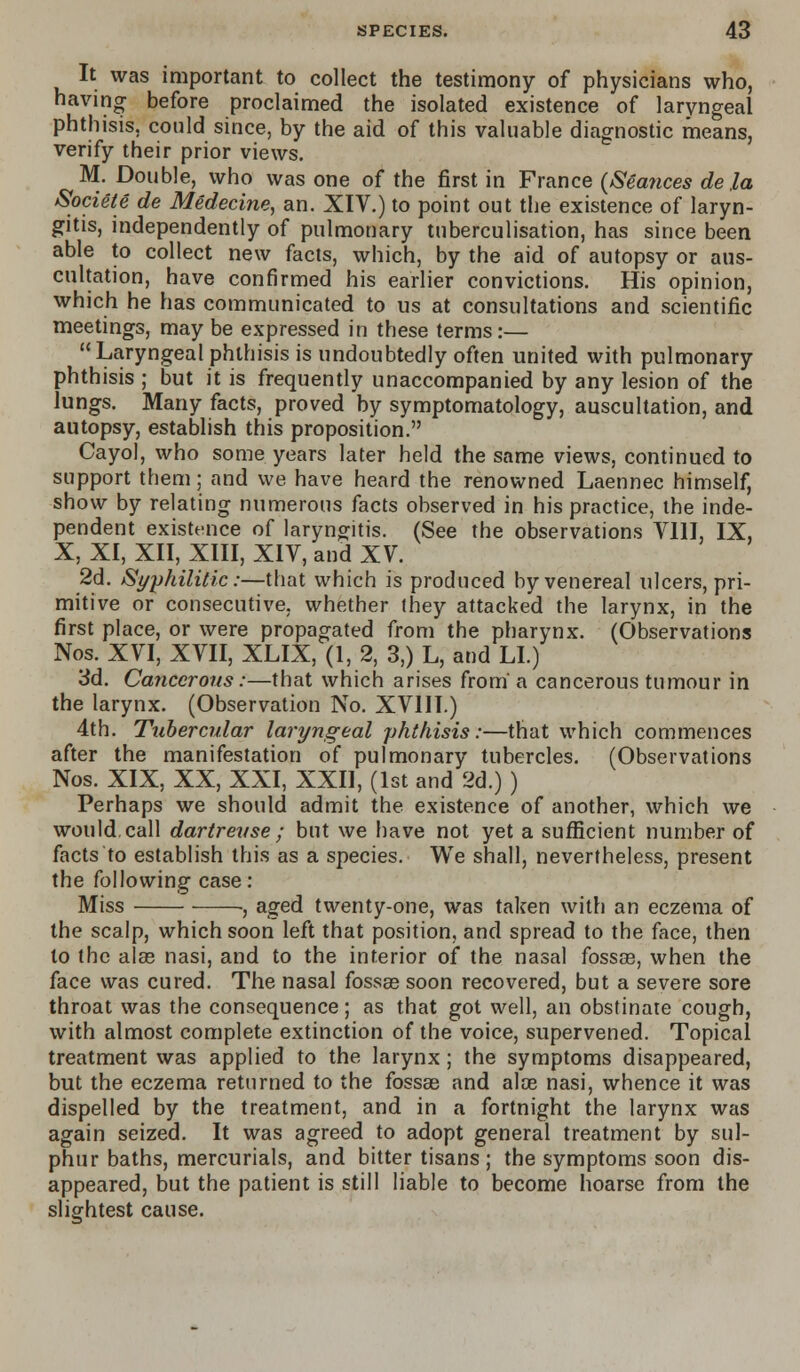 It was important to collect the testimony of physicians who, having before proclaimed the isolated existence of laryngeal phthisis, could since, by the aid of this valuable diagnostic means, verify their prior views. M. Double, who was one of the first in France {Seances de la Societe de Medecine, an. XIV.) to point out the existence of laryn- gitis, independently of pulmonary tuberculisation, has since been able to collect new facts, which, by the aid of autopsy or aus- cultation, have confirmed his earlier convictions. His opinion, which he has communicated to us at consultations and scientific meetings, may be expressed in these terms:— Laryngeal phthisis is undoubtedly often united with pulmonary phthisis ; but it is frequently unaccompanied by any lesion of the lungs. Many facts, proved by symptomatology, auscultation, and autopsy, establish this proposition. Cayol, who some years later held the same views, continued to support them; and we have heard the renowned Laennec himself, show by relating numerous facts observed in his practice, the inde- pendent existence of laryngitis. (See the observations VIII, IX, X, XI, XII, XIII, XIV, and XV. 2d. Syphilitic:—that which is produced by venereal ulcers, pri- mitive or consecutive, whether they attacked the larynx, in the first place, or were propagated from the pharynx. (Observations Nos. XVI, XVII, XLIX, (1, 2, 3,) L, and LI.) 3d. Cancerous:—that which arises from-a cancerous tumour in the larynx. (Observation No. XVIII.) 4th. Tubercular laryngeal phthisis:—that which commences after the manifestation of pulmonary tubercles. (Observations Nos. XIX, XX, XXI, XXII, (1st and 2d.) ) Perhaps we should admit the existence of another, which we would.call dartrevse; but we have not yet a sufficient number of facts to establish this as a species. We shall, nevertheless, present the following case: Miss ■, aged twenty-one, was taken with an eczema of the scalp, which soon left that position, and spread to the face, then to the alas nasi, and to the interior of the nasal fossae, when the face was cured. The nasal fossae soon recovered, but a severe sore throat was the consequence; as that got well, an obstinate cough, with almost complete extinction of the voice, supervened. Topical treatment was applied to the larynx; the symptoms disappeared, but the eczema returned to the fossae and alas nasi, whence it was dispelled by the treatment, and in a fortnight the larynx was again seized. It was agreed to adopt general treatment by sul- phur baths, mercurials, and bitter tisans ; the symptoms soon dis- appeared, but the patient is still liable to become hoarse from the slightest cause.