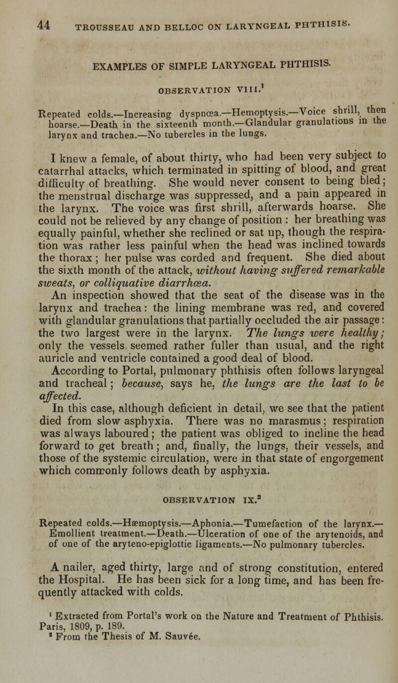 EXAMPLES OF SIMPLE LARYNGEAL PHTHISIS. OBSERVATION VIII.1 Repeated colds.—Increasing dyspnosa.—Hemoptysis.—Voice shrill, then hoarse.—Death in the sixteenth month.—Glandular granulations in the larynx and trachea.—No tubercles in the lungs. I knew a female, of about thirty, who had been very subject to catarrhal attacks, which terminated in spitting of blood, and great difficulty of breathing. She would never consent to being bled; the menstrual discharge was suppressed, and a pain appeared in the larynx. The voice was first shrill, afterwards hoarse. She could not be relieved by any change of position : her breathing was equally painful, whether she reclined or sat up, though the respira- tion was rather less painful when the head was inclined towards the thorax; her pulse was corded and frequent. She died about the sixth month of the attack, without having suffered remarkable sweats, or colliquative diarrhoea. An inspection showed that the seat of the disease was in the larynx and trachea: the lining membrane was red, and covered with glandular granulations that partially occluded the air passage: the two largest were in the larynx. The lungs were healthy; only the vessels, seemed rather fuller than usual, and the right auricle and ventricle contained a good deal of blood. According to Portal, pulmonary phthisis often follows laryngeal and tracheal; because, says he, the lungs are the last to be affected. In this case, although deficient in detail, we see that the patient died from slow asphyxia. There was no marasmus; respiration was always laboured ; the patient was obliged to incline the head forward to get breath; and, finally, the lungs, their vessels, and those of the systemic circulation, were in that state of engorgement which commonly follows death by asphyxia. OBSERVATION IX.a Repeated colds.—Haemoptysis.—Aphonia.—Tumefaction of the larynx.— Emollient treatment.—Death.—Ulceration of one of the arytenoids, and of one of the aryteno-epiglottic ligaments.—No pulmonary tubercles. A nailer, aged thirty, large and of strong constitution, entered the Hospital. He has been sick for a long time, and has been fre- quently attacked with colds. • Extracted from Portal's work on the Nature and Treatment of Phthisis. Paris, 1809, p. 189. * From the Thesis of M. Sauvee.