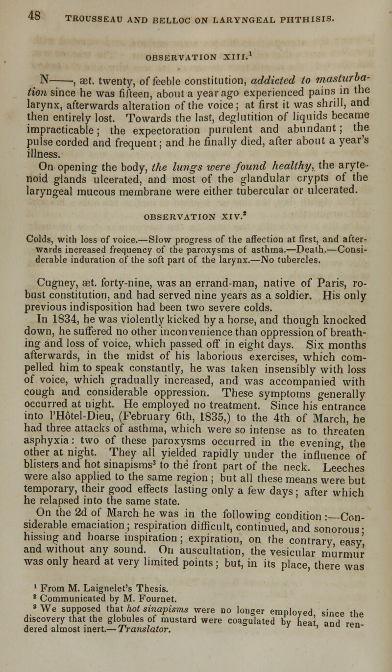 OBSERVATION XIII.1 N , get. twenty, of feeble constitution, addicted to masturba- tion since he was fifteen, about a year ago experienced pains in the larynx, afterwards alteration of the voice; at first it was shrill, and then entirely lost. Towards the last, deglutition of liquids became impracticable; the expectoration purulent and abundant; the pulse corded and frequent; and he finally died, after about a year's illness. On opening the body, the lungs were found healthy, the aryte- noid glands ulcerated, and most of the glandular crypts of the laryngeal mucous membrane were either tubercular or ulcerated. OBSERVATION XIV.2 Colds, with loss of voice.—Slow progress of the affection at first, and after- wards increased frequency of the paroxysms of asthma.—Death.—Consi- derable induration of the soft part of the larynx.—No tubercles. Cugney, aet. forty-nine, was an errand-man, native of Paris, ro- bust constitution, and had served nine years as a soldier. His only previous indisposition had been two severe colds. In 1834, he was violently kicked by a horse, and though knocked down, he suffered no other inconvenience than oppression of breath- ing and loss of voice, which passed off in eight days. Six months afterwards, in the midst of his laborious exercises, which com- pelled him to speak constantly, he was taken insensibly with loss of voice, which gradually increased, and was accompanied with cough and considerable oppression. These symptoms generally occurred at night. He employed no treatment. Since his entrance into PHotel-Dieu, (February 6th, 1835,) to the 4th of March, he had three attacks of asthma, which were so intense as to threaten asphyxia: two of these paroxysms occurred in the evening, the other at night. They all yielded rapidly under the influence of blisters and hot sinapisms3 to the front part of the neck. Leeches were also applied to the same region ; but all these means were but temporary, their good effects lasting only a few days; after which he relapsed into the same state. On the 2d of March he was in the following condition :—Con- siderable emaciation; respiration difficult, continued, and sonorous- hissing and hoarse inspiration ; expiration, on the contrary easy' and without any sound. On auscultation, the vesicular murmur was only heard at very limited points; but, in its place, there was 1 From M. Laignelet's Thesis. 2 Communicated by M. Fournet. 8 We supposed that hot sinapisms were no longer employed since the discovery that the globules of mustard were coagulated by heat and ren dered almost inert.— Translator. '