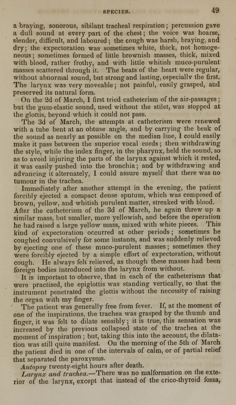 a braying, sonorous, sibilant tracheal respiration; percussion gave a dull sound at every part of the chest; the voice was hoarse, slender, difficult, and laboured ; the cough was harsh, braying, and dry; the expectoration was sometimes white, thick, not homoge- neous ; sometimes formed of little brownish masses, thick, mixed with blood, rather frothy, and with little whitish muco-purulent masses scattered through it. The beats of the heart were regular, without abnormal sound, but strong and lasting, especially the first. The larynx was very moveable; not painful, easily grasped, and preserved its natural form. On the 2d of March, I first tried catheterism of the air-passages; but the gum-elastic sound, used without the stilet, was stopped at the glottis, beyond which it could not pass. The 3d of March, the attempts at catheterism were renewed with a tube bent at an obtuse angle, and by carrying the beak of the sound as nearly as possible on the median line, I could easily make it pass between the superior vocal cords ; then withdrawing the style, while the index finger, in the pharynx, held the sound, so as to avoid injuring the parts of the larynx against which it rested, it was easily pushed into the bronchia; and by withdrawing and advancing it alternately, I could assure myself that there was no tumour in the trachea. Immediately after another attempt in the evening, the patient forcibly ejected a compact dense sputum, which was composed of brown, yellow, and whitish purulent matter, streaked with blood. After the catheterism of the 3d of March, he again threw up a similar mass, but smaller, more yellowish, and before the operation he had raised a large yellow mass, mixed with white pieces. This kind of expectoration occurred at other periods ; sometimes he coughed convulsively for some instants, and was suddenly relieved by ejecting one of these muco-purulent masses; sometimes they were forcibly ejected by a simple effort of expectoration, without cough. He always felt relieved, as though these masses had been foreign bodies introduced into the larynx from without. It is important to observe, that in each of the catheterisms that were practised, the epiglottis was standing vertically, so that the instrument penetrated the glottis without the necessity of raising the organ with my finger. The patient was generally free from fever. If, at the moment of one of the inspirations, the trachea was grasped by the thumb and finger, it was felt to dilate sensibly; it is true, this sensation was increased by the previous collapsed state of the trachea at the moment of inspiration ; but, taking this into the account, the dilata- tion was still quite manifest. On the morning of the 5th of March the patient died in one of the intervals of calm, or of partial relief that separated the paroxysms. Autopsy twenty-eight hours after death. Larynx and trachea.—There was no malformation on the exte- rior of the larynx, except that instead of the crico-thyroid fossa,