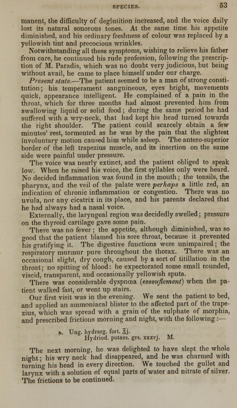 manent, the difficulty of deglutition increased, and the voice daily- lost its natural sonorous tones. At the same time his appetite diminished, and his ordinary freshness of colour was replaced by a yellowish tint and precocious wrinkles. Notwithstanding all these symptoms, wishing to relieve his father from care, he continued his rude profession, following the prescrip- tion of M. Paradis, which was no doubt very judicious, but being without avail, he came to place himself under our charge. Present state.—The patient seemed to be a man of strong consti- tution ; his temperament sanguineous, eyes bright, movements quick, appearance intelligent. He complained of a pain in the throat, which for three months had almost prevented him from swallowing liquid or solid food; during the same period he had suffered with a wry-neck, that had kept his head turned towards the right shoulder. The patient could scarcely obtain a few minutes' rest, tormented as he was by the pain that the slightest involuntary motion caused him while asleep. The antero-superior border of the left trapezius muscle, and its insertion on the same side were painful under pressure. The voice was nearly extinct, and the patient obliged to speak low. When he raised his voice, the first syllables only were heard. No decided inflammation was found in the mouth ; the tonsils, the pharynx, and the veil of the palate were perhaps a little red, an indication of chronic inflammation or congestion. There was no uvula, nor any cicatrix in its place, and his parents declared that he had always had a nasal voice. Externally, the laryngeal region was decidedly swelled; pressure on the thyroid cartilage gave some pain. There was no fever ; the appetite, although diminished, was so good that the patient blamed his sore throat, because it prevented his gratifying it. The digestive functions were unimpaired; the respiratory murmur pure throughout the thorax. There was an occasional slight, dry cough, caused by a sort of titillation in the throat; no spitting of blood: he expectorated some small rounded, viscid, transparent, and occasionally yellowish sputa. There was considerable dyspnoea {essovfiement) when the pa- tient walked fast, or went up stairs. Our first visit was in the evening. We sent the patient to bed, and applied an ammoniacal blister to the affected part of the trape- zius, which was spread with a grain of the sulphate of morphia, and prescribed frictions morning and night, with the following :— *. Ung. hydrarg. fort. gj. Hydriod. potass, grs. xxxvj. M. The next morning, he was delighted to have slept the whole night; his wry neck had disappeared, and he was charmed with turning his head in every direction. We touched the gullet and larynx with a solution of equal parts of water and nitrate of silver. The frictions to be continued.