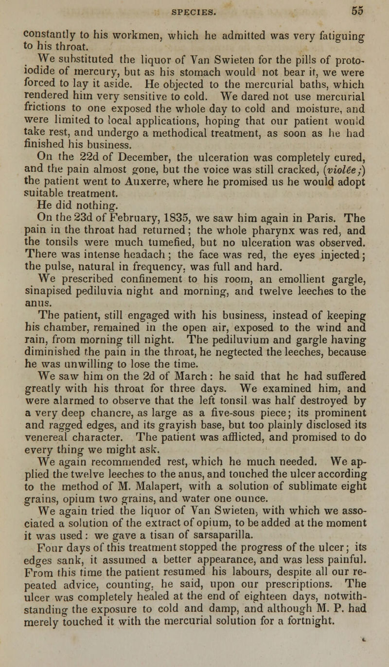 constantly to his workmen, which he admitted was very fatiguing to his throat. We substituted the liquor of Van Swieten for the pills of proto- iodide of mercury, but as his stomach would not bear it, we were forced to lay it aside. He objected to the mercurial baths, which rendered him very sensitive to cold. We dared not use mercurial frictions to one exposed the whole day to cold and moisture, and were limited to local applications, hoping that our patient would take rest, and undergo a methodical treatment, as soon as he had finished his business. On the 22d of December, the ulceration was completely cured, and the pain almost gone, but the voice was still cracked, (violee;) the patient went to Auxerre, where he promised us he would adopt suitable treatment. He did nothing. On the 23d of February, 1835, we saw him again in Paris. The pain in the throat had returned; the whole pharynx was red, and the tonsils were much tumefied, but no ulceration was observed. There was intense headach; the face was red, the eyes injected; the pulse, natural in frequency, was full and hard. We prescribed confinement to his room, an emollient gargle, sinapised pediluvia night and morning, and twelve leeches to the anus. The patient, still engaged with his business, instead of keeping his chamber, remained in the open air, exposed to the wind and rain, from morning till night. The pediluvium and gargle having diminished the pain in the throat, he negtected the leeches, because he was unwilling to lose the time. We saw him on the 2d of March: he said that he had suffered greatly with his throat for three days. We examined him, and were alarmed to observe that the left tonsil was half destroyed by a very deep chancre, as large as a five-sous piece; its prominent and ragged edges, and its grayish base, but too plainly disclosed its venereal character. The patient was afflicted, and promised to do every thing we might ask. We again recommended rest, which he much needed. We ap- plied the twelve leeches to the anus, and touched the ulcer according to the method of M. Malapert, with a solution of sublimate eight grains, opium two grains, and water one ounce. We again tried the liquor of Van Swieten. with which we asso- ciated a solution of the extract of opium, to be added at the moment it was used: we gave a tisan of sarsaparilla. Four days of this treatment stopped the progress of the ulcer; its edges sank, it assumed a better appearance, and was less painful. From this time the patient resumed his labours, despite all our re- peated advice, counting, he said, upon our prescriptions. The ulcer was completely healed at the end of eighteen days, notwith- standing the exposure to cold and damp, and although M. P. had merely touched it with the mercurial solution for a fortnight.