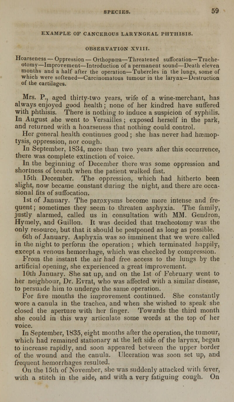 EXAMPLE OF CANCEROUS LARYNGEAL PHTHISIS. OBSERVATION XVIII. Hoarseness — Oppression — Orthopncea—Threatened suffocation—Trache- otomy—Improvement—Introduction of a permanent sound—Death eleven months and a half after the operation—Tubercles in the lungs, some of which were softened—Carcinomatous tumour in the larynx—Destruction of the cartilages. Mrs. P., aged thirty-two years, wife of a wine-merchant, has always enjoyed good health; none of her kindred have suffered with phthisis. There is nothing to induce a suspicion of syphilis. In August she went to Versailles ; exposed herself in the park, and returned with a hoarseness that nothing could control. Her general health continues good; she has never had hemop- tysis, oppression, nor cough. In September, 1834, more than two years after this occurrence, there was complete extinction of voice. In the beginning of December there was some oppression and shortness of breath when the patient walked fast. 1.5th December. The oppression, which had hitherto been slight, now became constant during the night, and there are occa- sional fits of suffocation. 1st of January. The paroxysms become more intense and fre- quent; sometimes they seem to threaten asphyxia. The family, justly alarmed, called us in consultation with MM. Gendron, Hymely, and Guillon. It was decided that tracheotomy was the only resource, but that it should be postponed as long as possible. 6th of January. Asphyxia was so imminent that we were called in the night to perform the operation ; which terminated happily, except a venous hemorrhage, which was checked by compression. From the instant the air had free access to the lungs by the artificial opening, she experienced a great improvement. 10th January. She sat up, and on the 1st of February went to her neighbour, Dr. Evrat, who was affected with a similar disease, to persuade him to undergo the same operation. For five months the improvement continued. She constantly wore a canula in the trachea, and when she wished to speak she closed the aperture with her finger. Towards the third month she could in this way articulate some words at the top of her voice. In September, 1835, eight months after the operation, the tumour, which had remained stationary at the left side of the larynx, began to increase rapidly, and soon appeared between the upper border of the wound and the canula. Ulceration was soon set up, and frequent hemorrhages resulted. On the 15th of November, she was suddenly attacked with fever, with a stitch in the side, and with a very fatiguing cough. On