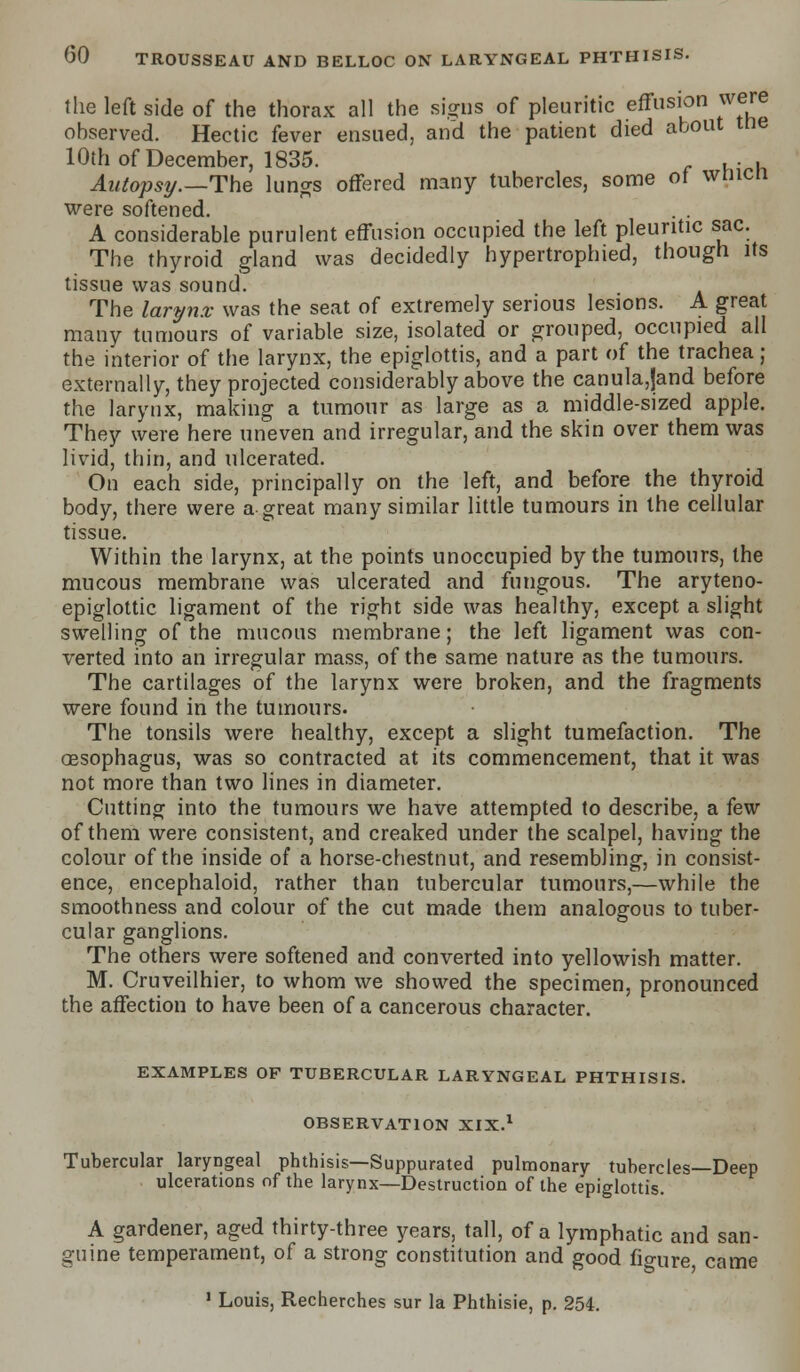 the left side of the thorax all the signs of pleuritic effusion were observed. Hectic fever ensued, and the patient died about tne 10th of December, 1835. ... Autopsy.—The lungs offered many tubercles, some of wnicn were softened. . . A considerable purulent effusion occupied the left pleuritic sac. The thyroid gland was decidedly hypertrophied, though its tissue was sound. The larynx was the seat of extremely serious lesions. A great many tumours of variable size, isolated or grouped, occupied all the interior of the larynx, the epiglottis, and a part of the trachea; externally, they projected considerably above the canula,jand before the larynx, making a tumour as large as a middle-sized apple. They were here uneven and irregular, and the skin over them was livid, thin, and ulcerated. On each side, principally on the left, and before the thyroid body, there were a great many similar little tumours in the cellular tissue. Within the larynx, at the points unoccupied by the tumours, the mucous membrane was ulcerated and fungous. The aryteno- epiglottic ligament of the right side was healthy, except a slight swelling of the mucous membrane; the left ligament was con- verted into an irregular mass, of the same nature as the tumours. The cartilages of the larynx were broken, and the fragments were found in the tumours. The tonsils were healthy, except a slight tumefaction. The oesophagus, was so contracted at its commencement, that it was not more than two lines in diameter. Cutting into the tumours we have attempted to describe, a few of them were consistent, and creaked under the scalpel, having the colour of the inside of a horse-chestnut, and resembling, in consist- ence, encephaloid, rather than tubercular tumours,—while the smoothness and colour of the cut made them analogous to tuber- cular ganglions. The others were softened and converted into yellowish matter. M. Cruveilhier, to whom we showed the specimen, pronounced the affection to have been of a cancerous character. EXAMPLES OF TUBERCULAR LARYNGEAL PHTHISIS. OBSERVATION XIX.1 Tubercular laryngeal phthisis—Suppurated pulmonary tubercles—Deep ulcerations of the larynx—Destruction of the epiglottis. A gardener, aged thirty-three years, tall, of a lymphatic and san- guine temperament, of a strong constitution and good fio-ure, came 1 Louis, Recherches sur la Phthisie, p. 254.