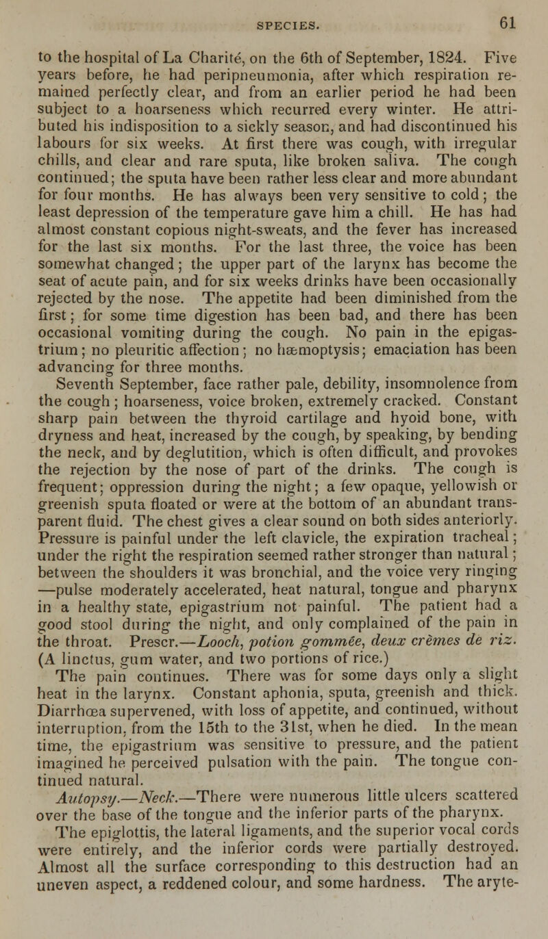 to the hospital of La Charite, on the 6th of September, 1824. Five years before, he had peripneumonia, after which respiration re- mained perfectly clear, and from an earlier period he had been subject to a hoarseness which recurred every winter. He attri- buted his indisposition to a sickly season, and had discontinued his labours for six weeks. At first there was cough, with irregular chills, and clear and rare sputa, like broken saliva. The cough continued; the sputa have been rather less clear and more abundant for four months. He has always been very sensitive to cold; the least depression of the temperature gave him a chill. He has had almost constant copious night-sweats, and the fever has increased for the last six months. For the last three, the voice has been somewhat changed ; the upper part of the larynx has become the seat of acute pain, and for six weeks drinks have been occasionally rejected by the nose. The appetite had been diminished from the first; for some time digestion has been bad, and there has been occasional vomiting during the cough. No pain in the epigas- trium; no pleuritic affection; no haemoptysis; emaciation has been advancing for three months. Seventh September, face rather pale, debility, insomnolence from the cough ; hoarseness, voice broken, extremely cracked. Constant sharp pain between the thyroid cartilage and hyoid bone, with dryness and heat, increased by the cough, by speaking, by bending the neck, and by deglutition, which is often difficult, and provokes the rejection by the nose of part of the drinks. The cough is frequent; oppression during the night; a (e\v opaque, yellowish or greenish sputa floated or were at the bottom of an abundant trans- parent fluid. The chest gives a clear sound on both sides anteriorly. Pressure is painful under the left clavicle, the expiration tracheal; under the right the respiration seemed rather stronger than natural; between the shoulders it was bronchial, and the voice very ringing —pulse moderately accelerated, heat natural, tongue and pharynx in a healthy state, epigastrium not painful. The patient had a good stool during the night, and only complained of the pain in the throat. Prescr.—Looch, potion gommee, deux cremes de riz. (A linctus, gum water, and two portions of rice.) The pain continues. There was for some days only a slight heat in the larynx. Constant aphonia, sputa, greenish and thick. Diarrhoea supervened, with loss of appetite, and continued, without interruption, from the 15th to the 31st, when he died. In the mean time, the epigastrium was sensitive to pressure, and the patient imagined he perceived pulsation with the pain. The tongue con- tinued natural. Autopsy.—Neck.—There were numerous little ulcers scattered over the base of the tongue and the inferior parts of the pharynx. The epiglottis, the lateral ligaments, and the superior vocal cords were entirely, and the inferior cords were partially destroyed. Almost all the surface corresponding to this destruction had an uneven aspect, a reddened colour, and some hardness. The aryte-