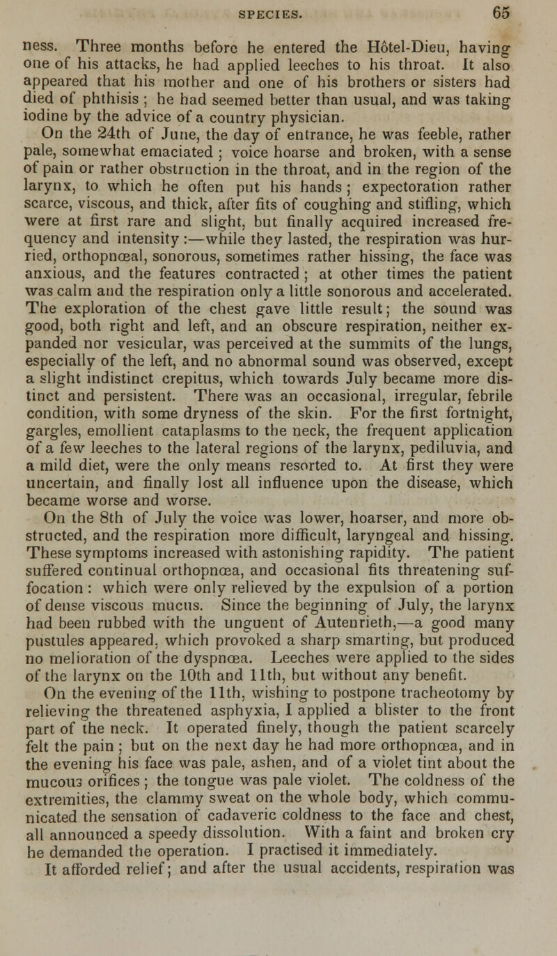 ness. Three months before he entered the Hotel-Dieu, having one of his attacks, he had applied leeches to his throat. It also appeared that his mother and one of his brothers or sisters had died of phthisis ; he had seemed better than usual, and was taking iodine by the advice of a country physician. On the 24th of June, the day of entrance, he was feeble, rather pale, somewhat emaciated ; voice hoarse and broken, with a sense of pain or rather obstruction in the throat, and in the region of the larynx, to which he often put his hands ; expectoration rather scarce, viscous, and thick, after fits of coughing and stifling, which were at first rare and slight, but finally acquired increased fre- quency and intensity:—while they lasted, the respiration was hur- ried, orthopnoeal, sonorous, sometimes rather hissing, the face was anxious, and the features contracted ; at other times the patient was calm and the respiration only a little sonorous and accelerated. The exploration of the chest gave little result; the sound was good, both right and left, and an obscure respiration, neither ex- panded nor vesicular, was perceived at the summits of the lungs, especially of the left, and no abnormal sound was observed, except a slight indistinct crepitus, which towards July became more dis- tinct and persistent. There was an occasional, irregular, febrile condition, with some dryness of the skin. For the first fortnight, gargles, emollient cataplasms to the neck, the frequent application of a few leeches to the lateral regions of the larynx, pediluvia, and a mild diet, were the only means resorted to. At first they were uncertain, and finally lost all influence upon the disease, which became worse and worse. On the 8th of July the voice was lower, hoarser, and more ob- structed, and the respiration more difficult, laryngeal and hissing. These symptoms increased with astonishing rapidity. The patient suffered continual orthopnoea, and occasional fits threatening suf- focation : which were only relieved by the expulsion of a portion of dense viscous mucus. Since the beginning of July, the larynx had been rubbed with the unguent of Autenrieth,—a good many pustules appeared, which provoked a sharp smarting, but produced no melioration of the dyspnoea. Leeches were applied to the sides of the larynx on the 10th and 11th, but without any benefit. On the evening of the 11th, wishing to postpone tracheotomy by relieving the threatened asphyxia, I applied a blister to the front part of the neck. It operated finely, though the patient scarcely felt the pain ; but on the next day he had more orthopnoea, and in the evening his face was pale, ashen, and of a violet tint about the mucous orifices ; the tongue was pale violet. The coldness of the extremities, the clammy sweat on the whole body, which commu- nicated the sensation of cadaveric coldness to the face and chest, all announced a speedy dissolution. With a faint and broken cry he demanded the operation. I practised it immediately. It afforded relief; and after the usual accidents, respiration was