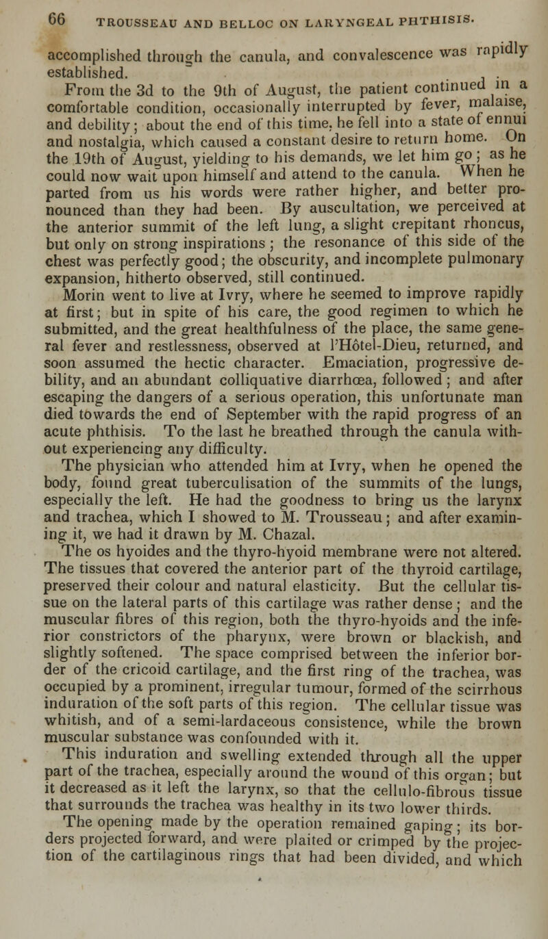 accomplished through the canula, and convalescence was rapidly- established. From the 3d to the 9th of August, the patient continued in a comfortable condition, occasionally interrupted by fever, malaise, and debility; about the end of this time, he fell into a state of ennui and nostalgia, which caused a constant desire to return home. On the 19th of August, yielding to his demands, we let him go ; as he could now wait upon himself and attend to the canula. When he parted from us his words were rather higher, and better pro- nounced than they had been. By auscultation, we perceived at the anterior summit of the left lung, a slight crepitant rhoncus, but only on strong inspirations ; the resonance of this side of the chest was perfectly good; the obscurity, and incomplete pulmonary expansion, hitherto observed, still continued. Morin went to live at Ivry, where he seemed to improve rapidly at first; but in spite of his care, the good regimen to which he submitted, and the great healthfulness of the place, the same gene- ral fever and restlessness, observed at l'Hotel-Dieu. returned, and soon assumed the hectic character. Emaciation, progressive de- bility, and an abundant colliquative diarrhoea, followed ; and after escaping the dangers of a serious operation, this unfortunate man died towards the end of September with the rapid progress of an acute phthisis. To the last he breathed through the canula with- out experiencing any difficulty. The physician who attended him at Ivry, when he opened the body, found great tuberculisation of the summits of the lungs, especially the left. He had the goodness to bring us the larynx and trachea, which I showed to M. Trousseau; and after examin- ing it, we had it drawn by M. Chazal. The os hyoides and the thyro-hyoid membrane were not altered. The tissues that covered the anterior part of the thyroid cartilage, preserved their colour and natural elasticity. But the cellular tis- sue on the lateral parts of this cartilage was rather dense; and the muscular fibres of this region, both the thyro-hyoids and the infe- rior constrictors of the pharynx, were brown or blackish, and slightly softened. The space comprised between the inferior bor- der of the cricoid cartilage, and the first ring of the trachea, was occupied by a prominent, irregular tumour, formed of the scirrhous induration of the soft parts of this region. The cellular tissue was whitish, and of a semi-lardaceous consistence, while the brown muscular substance was confounded with it. This induration and swelling extended through all the upper part of the trachea, especially around the wound of this organ; but it decreased as it left the larynx, so that the cellulo-fibrous tissue that surrounds the trachea was healthy in its two lower thirds. The opening made by the operation remained gaping; its bor- ders projected forward, and were plaited or crimped by the projec- tion of the cartilaginous rings that had been divided, and which
