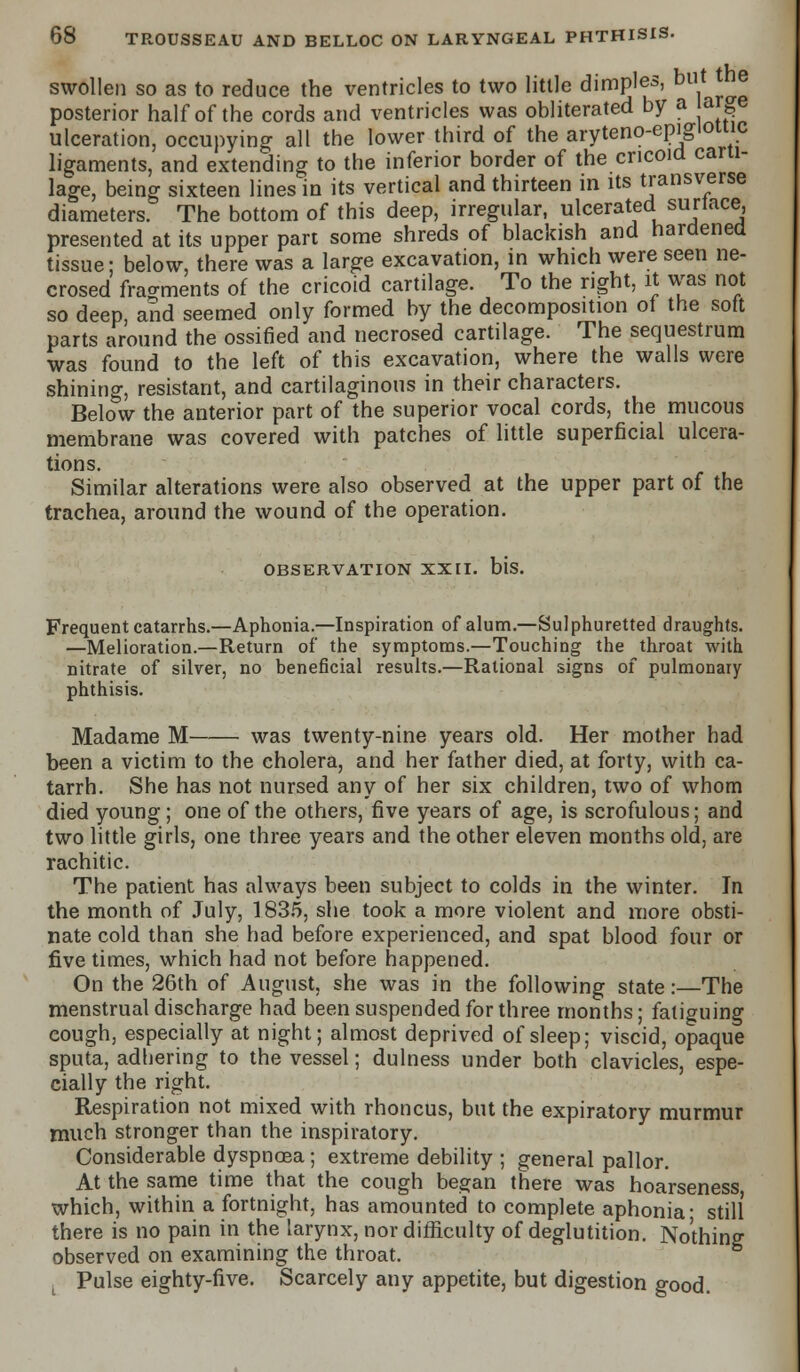 swollen so as to reduce the ventricles to two little dimples, but e posterior half of the cords and ventricles was obliterated by a large ulceration, occupying all the lower third of the aryteno-epigiomc ligaments, and extending to the inferior border of the cricoid carti- lage, being sixteen lines in its vertical and thirteen in its transverse diameters. The bottom of this deep, irregular, ulcerated surtace, presented at its upper part some shreds of blackish and hardened tissue; below, there was a large excavation, in which were seen ne- crosed fragments of the cricoid cartilage. To the right, it was not so deep, and seemed only formed by the decomposition of the soft parts around the ossified and necrosed cartilage. The sequestrum was found to the left of this excavation, where the walls were shining, resistant, and cartilaginous in their characters. Below the anterior part of the superior vocal cords, the mucous membrane was covered with patches of little superficial ulcera- tions. Similar alterations were also observed at the upper part of the trachea, around the wound of the operation. OBSERVATION XXII. bis. Frequent catarrhs.—Aphonia.—Inspiration of alum.—Sulphuretted draughts. —Melioration.—Return of the symptoms.—Touching the throat with nitrate of silver, no beneficial results.—Rational signs of pulmonary phthisis. Madame M was twenty-nine years old. Her mother had been a victim to the cholera, and her father died, at forty, with ca- tarrh. She has not nursed any of her six children, two of whom died young; one of the others, five years of age, is scrofulous; and two little girls, one three years and the other eleven months old, are rachitic. The patient has always been subject to colds in the winter. In the month of July, 1835, she took a more violent and more obsti- nate cold than she had before experienced, and spat blood four or five times, which had not before happened. On the 26th of August, she was in the following state:—The menstrual discharge had been suspended for three months; fatiguing cough, especially at night; almost deprived of sleep; viscid, opaque sputa, adhering to the vessel; dulness under both clavicles, espe- cially the right. Respiration not mixed with rhoncus, but the expiratory murmur much stronger than the inspiratory. Considerable dyspnoea; extreme debility ; general pallor. At the same time that the cough began there was hoarseness which, within a fortnight, has amounted to complete aphonia- still there is no pain in the larynx, nor difficulty of deglutition. Nothing observed on examining the throat. L Pulse eighty-five. Scarcely any appetite, but digestion good.