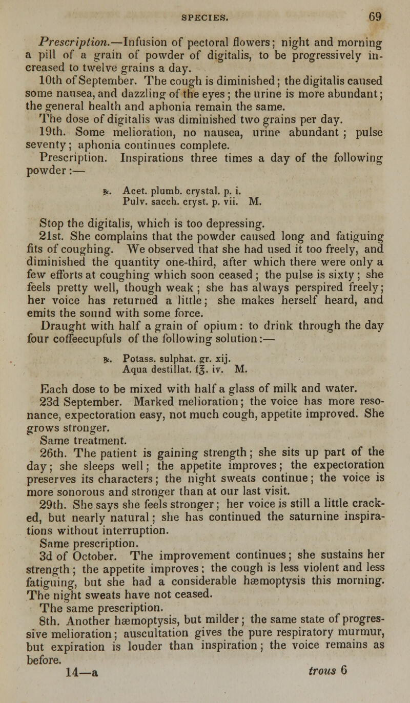 Prescription.—Infusion of pectoral flowers; night and morning a pill of a grain of powder of digitalis, to be progressively in- creased to twelve grains a day. 10th of September. The cough is diminished; the digitalis caused some nausea, and dazzling of the eyes ; the urine is more abundant; the general health and aphonia remain the same. The dose of digitalis was diminished two grains per day. 19th. Some melioration, no nausea, urine abundant ; pulse seventy; aphonia continues complete. Prescription. Inspirations three times a day of the following powder:— 9c. Acet. plumb, crystal, p. i. Pulv. sacch. cryst. p. vii. M. Stop the digitalis, which is too depressing. 21st. She complains that the powder caused long and fatiguing fits of coughing. We observed that she had used it too freely, and diminished the quantity one-third, after which there were only a few efforts at coughing which soon ceased ; the pulse is sixty ; she feels pretty well, though weak ; she has always perspired freely; her voice has returned a little; she makes herself heard, and emits the sound with some force. Draught with half a grain of opium: to drink through the day four coffeecupfuls of the following solution:— *. Potass, sulphat. gr. xij. Aqua destillat. i%. iv. M. Each dose to be mixed with half a glass of milk and water. 23d September. Marked melioration; the voice has more reso- nance, expectoration easy, not much cough, appetite improved. She grows stronger. Same treatment. 26th. The patient is gaining strength; she sits up part of the day; she sleeps well; the appetite improves; the expectoration preserves its characters; the night sweats continue; the voice is more sonorous and stronger than at our last visit. 29th. She says she feels stronger; her voice is still a little crack- ed, but nearly natural; she has continued the saturnine inspira- tions without interruption. Same prescription. 3d of October. The improvement continues; she sustains her strength ; the appetite improves: the cough is less violent and less fatiguing, but she had a considerable haemoptysis this morning. The night sweats have not ceased. The same prescription. 8th. Another haemoptysis, but milder; the same state of progres- sive melioration; auscultation gives the pure respiratory murmur, but expiration is louder than inspiration; the voice remains as before. 14—a trous 6