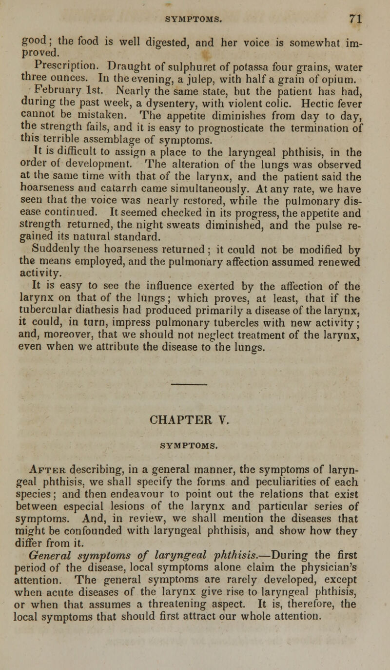 good; the food is well digested, and her voice is somewhat im- proved. Prescription. Draught of sulphuret of potassa four grains, water three ounces. In the evening, a julep, with half a grain of opium. February 1st. Nearly the same state, but the patient has had, during the past week, a dysentery, with violent colic. Hectic fever cannot be mistaken. The appetite diminishes from day to day, the strength fails, and it is easy to prognosticate the termination of this terrible assemblage of symptoms. Tt is difficult to assign a place to the laryngeal phthisis, in the order of development. The alteration of the lungs was observed at the same time with that of the larynx, and the patient said the hoarseness and catarrh came simultaneously. At any rate, we have seen that the voice was nearly restored, while the pulmonary dis- ease continued. It seemed checked in its progress, the appetite and strength returned, the night sweats diminished, and the pulse re- gained its natural standard. Suddenly the hoarseness returned ; it could not be modified by the means employed, and the pulmonary affection assumed renewed activity. It is easy to see the influence exerted by the affection of the larynx on that of the lungs; which proves, at least, that if the tubercular diathesis had produced primarily a disease of the larynx, it could, in turn, impress pulmonary tubercles with new activity; and, moreover, that we should not neglect treatment of the larynx, even when we attribute the disease to the lungs. CHAPTER V. SYMPTOMS. After describing, in a general manner, the symptoms of laryn- geal phthisis, we shall specify the forms and peculiarities of each species; and then endeavour to point out the relations that exist between especial lesions of the larynx and particular series of symptoms. And, in review, we shall mention the diseases that might be confounded with laryngeal phthisis, and show how they differ from it. General symptoms of laryngeal phthisis.—During the first period of the disease, local symptoms alone claim the physician's attention. The general symptoms are rarely developed, except when acute diseases of the larynx give rise to laryngeal phthisis, or when that assumes a threatening aspect. It is, therefore, the local symptoms that should first attract our whole attention.