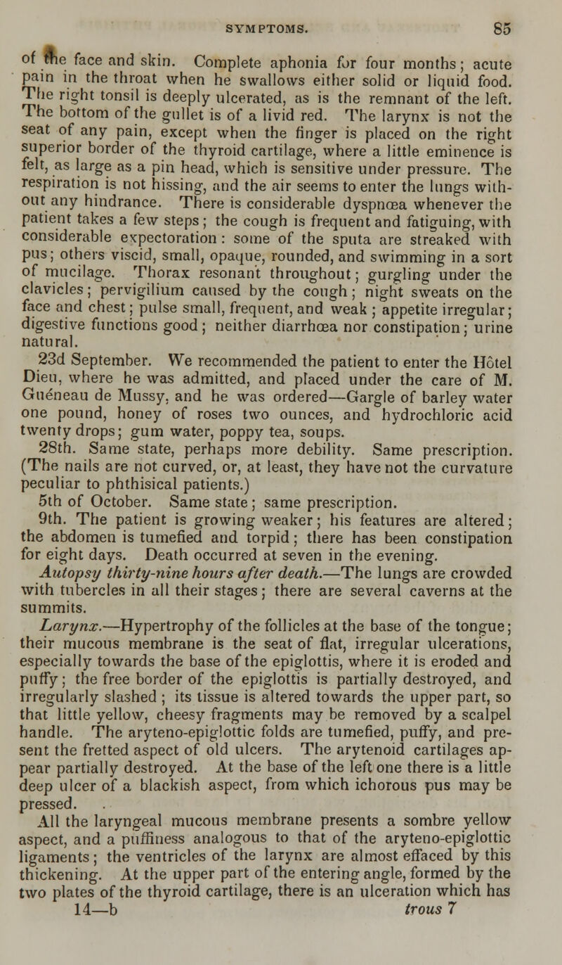 of ffie face and skin. Complete aphonia for four months; acute pain in the throat when he swallows either solid or liquid food. The right tonsil is deeply ulcerated, as is the remnant of the left. The bottom of the gullet is of a livid red. The larynx is not the seat of any pain, except when the finger is placed on the right superior border of the thyroid cartilage, where a little eminence is felt, as large as a pin head, which is sensitive under pressure. The respiration is not hissing, and the air seems to enter the lungs with- out any hindrance. There is considerable dyspnoea whenever the patient takes a few steps; the cough is frequent and fatiguing, with considerable expectoration: some of the sputa are streaked with pus; others viscid, small, opaque, rounded, and swimming in a sort of mucilage. Thorax resonant throughout; gurgling under the clavicles; pervigilium caused by the cough; night sweats on the face and chest; pulse small, frequent, and weak ; appetite irregular; digestive functions good ; neither diarrhoea nor constipation; urine natural. 23d September. We recommended the patient to enter the Hotel Dieu, where he was admitted, and placed under the care of M. Gueneau de Mussy, and he was ordered—Gargle of barley water one pound, honey of roses two ounces, and hydrochloric acid twenty drops; gum water, poppy tea, soups. 28th. Same state, perhaps more debility. Same prescription. (The nails are not curved, or, at least, they have not the curvature peculiar to phthisical patients.) 5th of October. Same state; same prescription. 9th. The patient is growing weaker; his features are altered; the abdomen is tumefied and torpid; there has been constipation for eight days. Death occurred at seven in the evening. Autopsy thirty-nine hours after death.—The lungs are crowded with tubercles in all their stages; there are several caverns at the summits. Larynx.—Hypertrophy of the follicles at the base of the tongue; their mucous membrane is the seat of flat, irregular ulcerations, especially towards the base of the epiglottis, where it is eroded and puffy; the free border of the epiglottis is partially destroyed, and irregularly slashed ; its tissue is altered towards the upper part, so that little yellow, cheesy fragments may be removed by a scalpel handle. The aryteno-epiglottic folds are tumefied, puffy, and pre- sent the fretted aspect of old ulcers. The arytenoid cartilages ap- pear partially destroyed. At the base of the left one there is a little deep ulcer of a blackish aspect, from which ichorous pus may be pressed. All the laryngeal mucous membrane presents a sombre yellow aspect, and a pufflness analogous to that of the aryteno-epiglottic ligaments; the ventricles of the larynx are almost effaced by this thickening. At the upper part of the entering angle, formed by the two plates of the thyroid cartilage, there is an ulceration which has 14—b trous 7