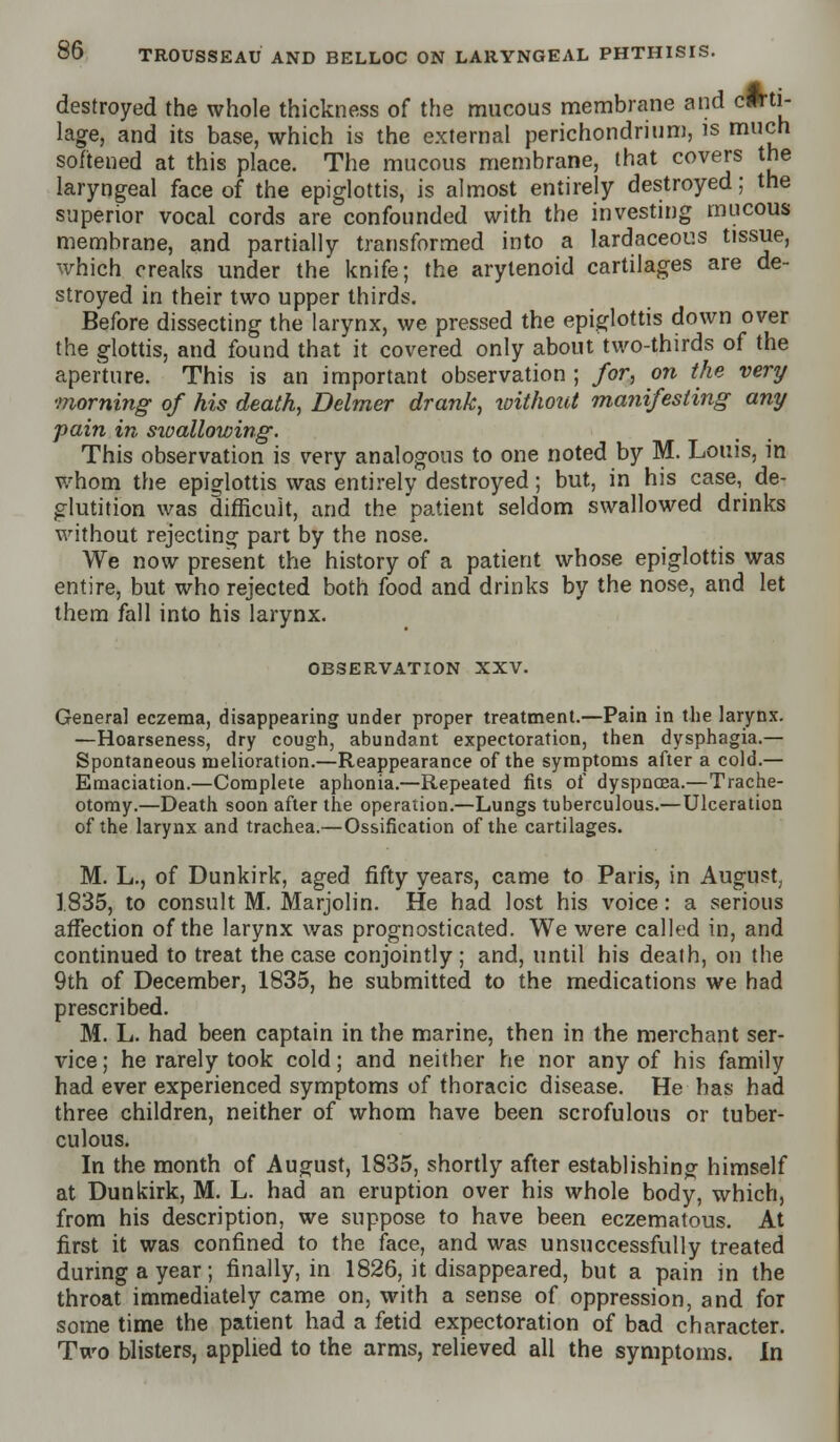 destroyed the whole thickness of the mucous membrane and carti- lage, and its base, which is the external perichondrium, is much softened at this place. The mucous membrane, that covers the laryngeal face of the epiglottis, is almost entirely destroyed; the superior vocal cords are confounded with the investing mucous membrane, and partially transformed into a lardaceous tissue, which creaks under the knife; the arytenoid cartilages are de- stroyed in their two upper thirds. Before dissecting the larynx, we pressed the epiglottis down over the glottis, and found that it covered only about two-thirds of the aperture. This is an important observation ; for, on the very morning of his death, Delmer drank, without manifesting any pain in sioallowing. This observation is very analogous to one noted by M. Louis, in whom the epiglottis was entirely destroyed; but, in his case, de- glutition was difficult, and the patient seldom swallowed drinks without rejecting part by the nose. We now present the history of a patient whose epiglottis was entire, but who rejected both food and drinks by the nose, and let them fall into his larynx. OBSERVATION XXV. Genera] eczema, disappearing under proper treatment.—Pain in the larynx. —Hoarseness, dry cough, abundant expectoration, then dysphagia.— Spontaneous melioration.—Reappearance of the symptoms after a cold.— Emaciation.—Complete aphonia.—Repeated fits of dyspnoea.—Trache- otomy.—Death soon after the operation.—Lungs tuberculous.—Ulceration of the larynx and trachea.—Ossification of the cartilages. M. L., of Dunkirk, aged fifty years, came to Paris, in August, 1.835, to consult M. Marjolin. He had lost his voice: a serious affection of the larynx was prognosticated. We were called in, and continued to treat the case conjointly; and, until his death, on the 9th of December, 1835, he submitted to the medications we had prescribed. M. L. had been captain in the marine, then in the merchant ser- vice ; he rarely took cold; and neither he nor any of his family had ever experienced symptoms of thoracic disease. He has had three children, neither of whom have been scrofulous or tuber- culous. In the month of August, 1835, shortly after establishing himself at Dunkirk, M. L. had an eruption over his whole body, which, from his description, we suppose to have been eczematous. At first it was confined to the face, and was unsuccessfully treated during a year; finally, in 1826, it disappeared, but a pain in the throat immediately came on, with a sense of oppression, and for some time the patient had a fetid expectoration of bad character. Two blisters, applied to the arms, relieved all the symptoms. In